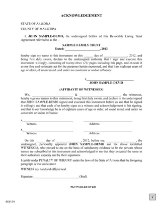 ACKNOWLEDGEMENT

         STATE OF ARIZONA
         COUNTY OF MARICOPA

           I, JOHN SAMPLE-DEMO, the undersigned Settlor of this Revocable Living Trust
         Agreement referred to as the –
                                         SAMPLE FAMILY TRUST
                                    Dated: ______________________, 2012

         hereby sign my name to this instrument on this ______ day of _______________, 2012, and
         being first duly sworn, declare to the undersigned authority that I sign and execute this
         instrument willingly, consisting of twenty-three (23) pages including this page, and execute it
         as my free and voluntary act for the purposes herein expressed, and that I am eighteen years of
         age or older, of sound mind, and under no constraint or undue influence.

                                                           x______________________________
                                                              JOHN SAMPLE-DEMO

                                       (AFFIDAVIT OF WITNESSES)
            We, __________________________ & __________________________, the witnesses,
         hereby sign our names to this instrument, being first duly sworn, and declare to the undersigned
         that JOHN SAMPLE-DEMO signed and executed this instrument before us and that he signed
         it willingly and that each of us hereby signs as a witness and acknowledgement to his signing,
         and that to our knowledge he is of eighteen years of age or older, of sound mind, and under no
         constraint or undue influence.

         x________________________________                _______________________________
            Witness                                           Address
         x________________________________                _______________________________
            Witness                                           Address

            On this ______ day of ________________, 2012, before me, ___________________, the
         undersigned, personally appeared JOHN SAMPLE-DEMO and the above identified
         WITNESSES, who proved to me on the basis of satisfactory evidence to be the persons whose
         names are subscribed to this instrument and acknowledged to me that they executed the same in
         their authorized capacity and by their signatures.
         I certify under PENALTY OF PERJURY under the laws of the State of Arizona that the foregoing
         paragraph is true and correct.
         WITNESS my hand and official seal.

         Signature: _____________________________ (Seal)


                                                RLT Page 23 (of 23)



                                                                                                            
PDF/39
 