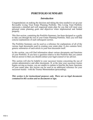 PORTFOLIO SUMMARY
                                          Introduction
        Congratulations on making the decision and taking the time needed to set up your
        Revocable Living Trust Estate Planning Portfolio. This Living Trust Portfolio
        represents a detailed and well organized estate plan for you that will meet your
        personal estate planning goals and objectives when implemented and funded
        properly.

        This first section, containing the Portfolio Summary, has been designed as a guide
        to take you through the rest of your Estate Planning Portfolio. Here you will find
        concise explanations of each subsequent section.
        The Portfolio Summary can be used as a reference for explanations of all of the
        various legal documents used in creating your estate plan. It also contains brief,
        generic summaries of each article in your trust document itself.

        In this section, you will find information about various documents and functions
        of your Portfolio. If you have a question relative to this Portfolio that you cannot
        find an answer to then you should contact your legal counsel or tax advisor.

        This section will also be helpful to your successor trustee concerning the use of
        certain administrative and other documents. If, at the time your successor trustee
        begins serving as trustee, you are unable to explain to him/her the basic functions
        of your estate plan, this section can be used as an additional reference for your
        successor trustee - with the Trustee Memorandum (proceeding).


        This section is for instructional purposes only. There are no legal documents
        contained in this section and no documents to sign.


                                     ___________________




PDF/4
 