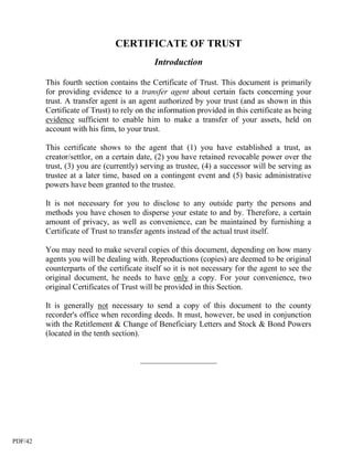 CERTIFICATE OF TRUST
                                            Introduction

         This fourth section contains the Certificate of Trust. This document is primarily
         for providing evidence to a transfer agent about certain facts concerning your
         trust. A transfer agent is an agent authorized by your trust (and as shown in this
         Certificate of Trust) to rely on the information provided in this certificate as being
         evidence sufficient to enable him to make a transfer of your assets, held on
         account with his firm, to your trust.

         This certificate shows to the agent that (1) you have established a trust, as
         creator/settlor, on a certain date, (2) you have retained revocable power over the
         trust, (3) you are (currently) serving as trustee, (4) a successor will be serving as
         trustee at a later time, based on a contingent event and (5) basic administrative
         powers have been granted to the trustee.

         It is not necessary for you to disclose to any outside party the persons and
         methods you have chosen to disperse your estate to and by. Therefore, a certain
         amount of privacy, as well as convenience, can be maintained by furnishing a
         Certificate of Trust to transfer agents instead of the actual trust itself.

         You may need to make several copies of this document, depending on how many
         agents you will be dealing with. Reproductions (copies) are deemed to be original
         counterparts of the certificate itself so it is not necessary for the agent to see the
         original document, he needs to have only a copy. For your convenience, two
         original Certificates of Trust will be provided in this Section.

         It is generally not necessary to send a copy of this document to the county
         recorder's office when recording deeds. It must, however, be used in conjunction
         with the Retitlement & Change of Beneficiary Letters and Stock & Bond Powers
         (located in the tenth section).


                                       ___________________




PDF/42
 