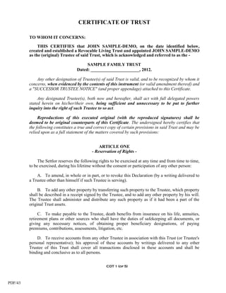 CERTIFICATE OF TRUST

         TO WHOM IT CONCERNS:

              THIS CERTIFIES that JOHN SAMPLE-DEMO, on the date identified below,
         created and established a Revocable Living Trust and appointed JOHN SAMPLE-DEMO
         as the (original) Trustee of said Trust, which is acknowledged and referred to as the -

                                         SAMPLE FAMILY TRUST
                                    Dated: ______________________, 2012.

             Any other designation of Trustee(s) of said Trust is valid, and to be recognized by whom it
         concerns, when evidenced by the contents of this instrument (or valid amendment thereof) and
         a "SUCCESSOR TRUSTEE NOTICE" (and proper appendage) attached to this Certificate.

              Any designated Trustee(s), both now and hereafter, shall act with full delegated powers
         stated herein on his/her/their own, being sufficient and unnecessary to be put to further
         inquiry into the right of such Trustee to so act.

              Reproductions of this executed original (with the reproduced signatures) shall be
         deemed to be original counterparts of this Certificate. The undersigned hereby certifies that
         the following constitutes a true and correct copy of certain provisions in said Trust and may be
         relied upon as a full statement of the matters covered by such provisions:


                                                ARTICLE ONE
                                            - Reservation of Rights -

              The Settlor reserves the following rights to be exercised at any time and from time to time,
         to be exercised, during his lifetime without the consent or participation of any other person:

             A. To amend, in whole or in part, or to revoke this Declaration (by a writing delivered to
         a Trustee other than himself if such Trustee is serving).

              B. To add any other property by transferring such property to the Trustee, which property
         shall be described in a receipt signed by the Trustee, and to add any other property by his will.
         The Trustee shall administer and distribute any such property as if it had been a part of the
         original Trust assets.

              C. To make payable to the Trustee, death benefits from insurance on his life, annuities,
         retirement plans or other sources who shall have the duties of safekeeping all documents, or
         giving any necessary notices, of obtaining proper beneficiary designations, of paying
         premiums, contributions, assessments, litigation, etc.

             D. To receive accounts from any other Trustee in association with this Trust (or Trustee's
         personal representative); his approval of these accounts by writings delivered to any other
         Trustee of this Trust shall cover all transactions disclosed in these accounts and shall be
         binding and conclusive as to all persons.


                                                    COT 1 (of 5)




PDF/43
 