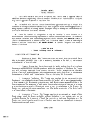 ARTICLE FIVE
                                               - Trustee Selection -

             A. The Settlor reserves the power to remove any Trustee and to appoint other or
         additional Trustees not presently named as alternate Trustees (at the creation of this Trust) and
         may elect to appoint a co-Trustee to serve with him.

              B. The Settlor shall serve as Trustee (as heretofore appointed) until (i) he resigns by a
         statement in writing addressed to Trustee or (ii) he is diagnosed by his attending physicians as
         being impaired (certified in writing) beyond having the ability to manage his administrative and
         fiduciary affairs of this Trust or (iii) his death.

              C. Upon the Settlor's (i) resignation or (ii) his inability to serve because of a
         medical/mental condition causing impairment of normal administrative abilities (as evidenced
         by a medical certificate from his attending physician) or (iii) his death, then JAMES SAMPLE
         (Settlor's Son) shall serve as Trustee of this Trust. If JAMES SAMPLE shall be unwilling or
         unable to serve as Trustee then JANE SAMPLE-SMITH (Settlor's Daughter) shall serve as
         Trustee of this Trust.

                                                 ARTICLE SIX
                                    - Trustee Fiduciary Power & Provisions -

             ADMINISTRATIVE POWERS:

                   1. Retention of Assets. The Trustee may retain any asset, however acquired, for as
         long as he deems advisable, even if (he is personally interested in the asset or) his retention
         results in a lack of diversification.

                  2. Property Transaction. In the interest of the Settlor and the beneficiaries of this
         Trust estate and to facilitate equitable prudence, within the provisions of this Trust, the Trustee
         may sell, exchange, mortgage, lease, convey, encumber, pledge, hypothecate or otherwise
         dispose of any real, personal or other property to any person, entity, beneficiary or agent or to a
         Trust or estate of which such Trustee is also a fiduciary, including this Trust estate.

                  3. Investment Purchasing. The Trustee may purchase (as an investment for this
         Trust estate) assets belonging to any Trust created by the Settlor's will or any other declaration;
         or lend money to this Trust estate or to any other such Trust without personal liability of the
         fiduciaries thereof for repayment of such loans. Any such investments or loans are to be made
         at prices (upon such security, if any) and terms as may be satisfactory to the Trustee; the
         Trustee may make such investments or loans even if he is also an executor of the Settlor's will
         or a Trustee of such other estate.

                  4. Investment of Assets. The Trustee may invest (or reinvest) any assets of this
         Trust estate, which he deems advisable, without limitation by any statute, rule, law or
         regulation limiting the investment of funds by corporate or individual fiduciaries; e.g. the
         Trustee may invest in equity securities, as well as debt securities, and may delegate investment
         functions or commingle assets.


                                                     COT 2 (of 5)




PDF/44
 