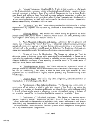 5. Nominee Trusteeship. It is allowable for Trustee to hold securities or other assets
         of this Trust estate in its own name, with (or without) disclosure of fiduciary capacity, or in the
         name of a nominee, or in bearer form. When multiple Trustees are serving, a single Trustee
         may deposit and withdraw funds from bank accounts, authorize transactions regarding the
         Trust's securities and endorse stock certificates when all other Trustees then serving have given
         written authorization to do so. Such authorization may be given in the signature cards or other
         documents establishing a bank or securities account.

                  6. Depositing of Cash. The Trustee may deposit cash into the commercial or savings
         departments of any corporate fiduciary or of any other bank or Trust company or in any other
         depository.

                  7. Borrowing Monies. The Trustee may borrow money for purposes he deems
         prudent and advisable, for the benefit of interested persons of this Trust estate, from any source
         including those which he may have personal interests in.

                   8. Asset Allocation of Principal and Income. Allocations between principal and
         income may be made, in the Trustee's discretion, of all receipts and disbursements, including
         receipts of estate assets received or accrued during estate administration, in any manner that
         will not result in the loss of any available estate tax deduction. The Trustee may, but need not,
         create reserves out of income for depreciation, obsolescence, or amortization of properties.

                  9. Division of Assets for Distribution. The Trustee may divide the Trust, to
         determine values, to distribute like or unlike assets to different beneficiaries or Trusts and to
         make distributions in cash or in kind, in divided or undivided interests; provided that any assets
         allocated in kind in satisfaction of any pecuniary gift shall be valued at fair market value of
         such asset on the date of such allocation.

                  10. Direct Payments for Support. The Trustee may make all payments of income of
         principal authorized hereunder directly to the beneficiary for the beneficiary's support, and, in
         the case of a beneficiary(s) who is(are) a minor or under other legal disability, all such
         payments (and any distributions of tangible personal property) may be made directly to the
         beneficiary(s).

                   11. Litigation Rights. The Trustee may settle, compromise, submit to arbitration or
         litigate claims in favor of or against the Trust.

                 12. Ascertainment of Tax Deduction Elections. The Trustee may contest, settle or
         compromise all tax matters, to elect to claim any expense of this Trust as an income tax
         deduction or as an estate tax deduction, and to make any other elections authorized or permitted
         by law all without reimbursement or adjustment between principal and income or in favor of
         any beneficiary, even if the elections directly affect the value of any beneficiary's share.

                  13. Employment of Professional Assistance. The Trustee may employ agents,
         lawyers, investment counsel, accountants and others (even if they are associated with a
         Trustee), and to delegate both ministerial and discretionary powers and duties to such persons
         with liability only for reasonable care in their selection, and to place assets in an account with a
         Trust department of a bank they select, furnished by them without independent investigations
         and to pay them reasonable compensation.


                                                      COT 3 (of 5)




PDF/45
 