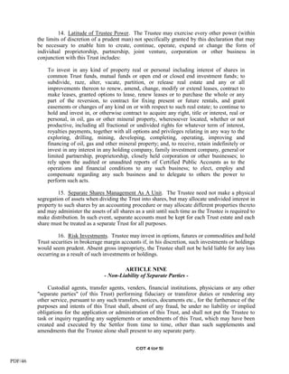 14. Latitude of Trustee Power. The Trustee may exercise every other power (within
         the limits of discretion of a prudent man) not specifically granted by this declaration that may
         be necessary to enable him to create, continue, operate, expand or change the form of
         individual proprietorship, partnership, joint venture, corporation or other business in
         conjunction with this Trust includes:

             To invest in any kind of property real or personal including interest of shares in
             common Trust funds, mutual funds or open end or closed end investment funds; to
             subdivide, raze, alter, vacate, partition, or release real estate and any or all
             improvements thereon to renew, amend, change, modify or extend leases, contract to
             make leases, granted options to lease, renew leases or to purchase the whole or any
             part of the reversion, to contract for fixing present or future rentals, and grant
             easements or changes of any kind on or with respect to such real estate; to continue to
             hold and invest in, or otherwise contract to acquire any right, title or interest, real or
             personal, in oil, gas or other mineral property, wheresoever located, whether or not
             productive, including all fractional or undivided rights for whatever term of interest,
             royalties payments, together with all options and privileges relating in any way to the
             exploring, drilling, mining, developing, completing, operating, improving and
             financing of oil, gas and other mineral property; and, to receive, retain indefinitely or
             invest in any interest in any holding company, family investment company, general or
             limited partnership, proprietorship, closely held corporation or other businesses; to
             rely upon the audited or unaudited reports of Certified Public Accounts as to the
             operations and financial conditions to any such business; to elect, employ and
             compensate regarding any such business and to delegate to others the power to
             perform such acts.

                  15. Separate Shares Management As A Unit. The Trustee need not make a physical
         segregation of assets when dividing the Trust into shares, but may allocate undivided interest in
         property to such shares by an accounting procedure or may allocate different properties thereto
         and may administer the assets of all shares as a unit until such time as the Trustee is required to
         make distribution. In such event, separate accounts must be kept for each Trust estate and each
         share must be treated as a separate Trust for all purposes.

                  16. Risk Investments. Trustee may invest in options, futures or commodities and hold
         Trust securities in brokerage margin accounts if, in his discretion, such investments or holdings
         would seem prudent. Absent gross impropriety, the Trustee shall not be held liable for any loss
         occurring as a result of such investments or holdings.

                                               ARTICLE NINE
                                       - Non-Liability of Separate Parties -

              Custodial agents, transfer agents, venders, financial institutions, physicians or any other
         "separate parties" (of this Trust) performing fiduciary or transferor duties or rendering any
         other service, pursuant to any such transfers, notices, documents etc., for the furtherance of the
         purposes and intents of this Trust shall, absent of any fraud, be under no liability or implied
         obligations for the application or administration of this Trust, and shall not put the Trustee to
         task or inquiry regarding any supplements or amendments of this Trust, which may have been
         created and executed by the Settlor from time to time, other than such supplements and
         amendments that the Trustee alone shall present to any separate party.


                                                     COT 4 (of 5)


PDF/46
 