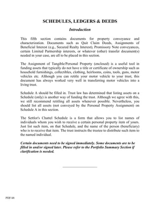SCHEDULES, LEDGERS & DEEDS
                                            Introduction

         This fifth section contains documents for property conveyance and
         characterization. Documents such as Quit Claim Deeds, Assignments of
         Beneficial Interest (e.g., Secured Realty Interest), Promissory Note conveyances,
         certain Limited Partnership interests, or whatever (other) transfer document(s)
         needed in your case, are all to be placed in this section.

         The Assignment of Tangible/Personal Property (enclosed) is a useful tool in
         funding assets that typically do not have a title or certificate of ownership such as
         household furnishings, collectibles, clothing, heirlooms, coins, tools, guns, motor
         vehicles etc. Although you can retitle your motor vehicle to your trust, this
         document has always worked very well in transferring motor vehicles into a
         living trust.

         Schedule A should be filled in. Trust law has determined that listing assets on a
         Schedule (only) is another way of funding the trust. Although we agree with this,
         we still recommend retitling all assets whenever possible. Nevertheless, you
         should list all assets (not conveyed by the Personal Property Assignment) on
         Schedule A in this section.

         The Settlor's Chattel Schedule is a form that allows you to list names of
         individuals whom you wish to receive a certain personal property item of yours.
         Just list such item, on that Schedule, and the name of the person (beneficiary)
         who is to receive that item. The trust instructs the trustee to distribute such item to
         the named individual.

         Certain documents need to be signed immediately. Some documents are to be
         filled in and/or signed later. Please refer to the Portfolio Summary Section if
         clarification is needed.


                                       ___________________




PDF/48
 