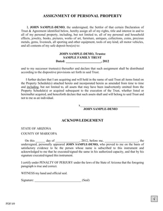 ASSIGNMENT OF PERSONAL PROPERTY

              I, JOHN SAMPLE-DEMO, the undersigned, the Settlor of that certain Declaration of
         Trust & Agreement identified below, hereby assign all of my rights, title and interest in and to
         all of my personal property, including, but not limited to, all of my personal and household
         effects, jewelry, books, pictures, works of art, furniture, antiques, collections, coins, precious
         metals, gems, livestock, all sporting and other equipment, tools of any kind, all motor vehicles,
         and all contents of my safe deposit box(es) to:

                                       JOHN SAMPLE-DEMO, Trustee
                                          SAMPLE FAMILY TRUST
                                     Dated: ______________________, 2012

         and to my successor trustee(s) thereafter and declare that such assignment shall be distributed
         according to the dispositive provisions set forth in said Trust.

             I further declare that I am acquiring and will hold in the name of said Trust all items listed on
         the Property Schedule(s) attached hereto and incorporated herein as amended from time to time
         and including, but not limited to, all assets that may have been inadvertently omitted from the
         Property Schedule(s) or acquired subsequent to the execution of the Trust, whether listed or
         hereinafter acquired, and henceforth declare that such assets shall and will belong to said Trust and
         not to me as an individual.

                                                        x_____________________________________
                                                           JOHN SAMPLE-DEMO


                                          ACKNOWLEDGEMENT

         STATE OF ARIZONA
         COUNTY OF MARICOPA

            On this ______ day of _______________, 2012, before me, _____________________, the
         undersigned, personally appeared JOHN SAMPLE-DEMO, who proved to me on the basis of
         satisfactory evidence to be the person whose name is subscribed to this instrument and
         acknowledged to me that he executed/signed the same in his authorized capacity, and that by his
         signature executed/signed this instrument.

         I certify under PENALTY OF PERJURY under the laws of the State of Arizona that the foregoing
         paragraph is true and correct.

         WITNESS my hand and official seal.

         Signature: ______________________________ (Seal)




                                                                                                                 
PDF/49
 