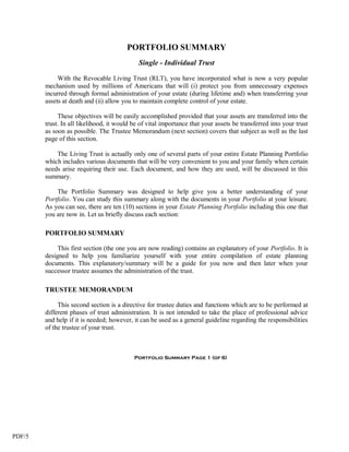 PORTFOLIO SUMMARY
                                             Single - Individual Trust

             With the Revocable Living Trust (RLT), you have incorporated what is now a very popular
        mechanism used by millions of Americans that will (i) protect you from unnecessary expenses
        incurred through formal administration of your estate (during lifetime and) when transferring your
        assets at death and (ii) allow you to maintain complete control of your estate.

             These objectives will be easily accomplished provided that your assets are transferred into the
        trust. In all likelihood, it would be of vital importance that your assets be transferred into your trust
        as soon as possible. The Trustee Memorandum (next section) covers that subject as well as the last
        page of this section.

            The Living Trust is actually only one of several parts of your entire Estate Planning Portfolio
        which includes various documents that will be very convenient to you and your family when certain
        needs arise requiring their use. Each document, and how they are used, will be discussed in this
        summary.

            The Portfolio Summary was designed to help give you a better understanding of your
        Portfolio. You can study this summary along with the documents in your Portfolio at your leisure.
        As you can see, there are ten (10) sections in your Estate Planning Portfolio including this one that
        you are now in. Let us briefly discuss each section:

        PORTFOLIO SUMMARY

             This first section (the one you are now reading) contains an explanatory of your Portfolio. It is
        designed to help you familiarize yourself with your entire compilation of estate planning
        documents. This explanatory/summary will be a guide for you now and then later when your
        successor trustee assumes the administration of the trust.

        TRUSTEE MEMORANDUM

             This second section is a directive for trustee duties and functions which are to be performed at
        different phases of trust administration. It is not intended to take the place of professional advice
        and help if it is needed; however, it can be used as a general guideline regarding the responsibilities
        of the trustee of your trust.



                                           Portfolio Summary Page 1 (of 6)




PDF/5
 