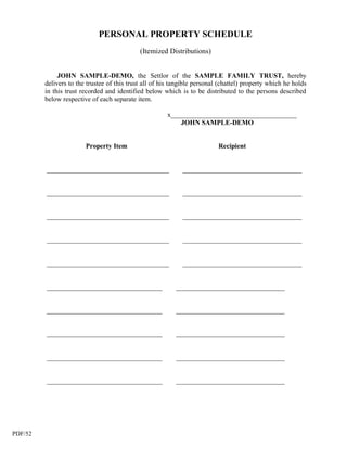 PERSONAL PROPERTY SCHEDULE
                                             (Itemized Distributions)


              JOHN SAMPLE-DEMO, the Settlor of the SAMPLE FAMILY TRUST, hereby
         delivers to the trustee of this trust all of his tangible personal (chattel) property which he holds
         in this trust recorded and identified below which is to be distributed to the persons described
         below respective of each separate item.

                                                       x_____________________________________
                                                           JOHN SAMPLE-DEMO


                        Property Item                                      Recipient


         ____________________________________                ___________________________________


         ____________________________________                ___________________________________


         ____________________________________                ___________________________________


         ____________________________________                ___________________________________


         ____________________________________                ___________________________________


         __________________________________                ________________________________


         __________________________________                ________________________________


         __________________________________                ________________________________


         __________________________________                ________________________________


         __________________________________                ________________________________




PDF/52
 