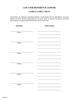 LOCATER REFERENCE LEDGER
                                       SAMPLE FAMILY TRUST

         Listed below are addresses and phone numbers of individuals who are appointed as successor
         trustees (of trust), personal representatives (of will), agents for powers of attorney and other
         administrative co-agents and/or beneficiaries of the trust estate.


                  Individual                                     Address/Phone


         _________________________________           _________________________________
                   (Name)
                                                     _________________________________

                                                     _________________________________

         _________________________________           _________________________________
                   (Name)
                                                     _________________________________

                                                     _________________________________

         _________________________________           _________________________________
                   (Name)
                                                     _________________________________

                                                     _________________________________

         _________________________________           _________________________________
                   (Name)
                                                     _________________________________

                                                     _________________________________

         _________________________________           _________________________________
                   (Name)
                                                     _________________________________

                                                     _________________________________

         _________________________________           _________________________________
                   (Name)
                                                     _________________________________

                                                     _________________________________




PDF/54
 