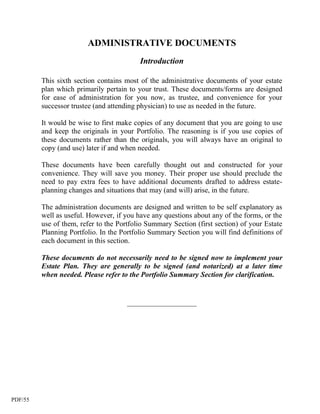 ADMINISTRATIVE DOCUMENTS
                                          Introduction

         This sixth section contains most of the administrative documents of your estate
         plan which primarily pertain to your trust. These documents/forms are designed
         for ease of administration for you now, as trustee, and convenience for your
         successor trustee (and attending physician) to use as needed in the future.

         It would be wise to first make copies of any document that you are going to use
         and keep the originals in your Portfolio. The reasoning is if you use copies of
         these documents rather than the originals, you will always have an original to
         copy (and use) later if and when needed.

         These documents have been carefully thought out and constructed for your
         convenience. They will save you money. Their proper use should preclude the
         need to pay extra fees to have additional documents drafted to address estate-
         planning changes and situations that may (and will) arise, in the future.

         The administration documents are designed and written to be self explanatory as
         well as useful. However, if you have any questions about any of the forms, or the
         use of them, refer to the Portfolio Summary Section (first section) of your Estate
         Planning Portfolio. In the Portfolio Summary Section you will find definitions of
         each document in this section.

         These documents do not necessarily need to be signed now to implement your
         Estate Plan. They are generally to be signed (and notarized) at a later time
         when needed. Please refer to the Portfolio Summary Section for clarification.


                                      ___________________




PDF/55
 