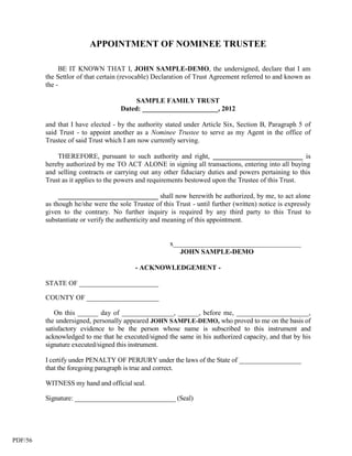 APPOINTMENT OF NOMINEE TRUSTEE

              BE IT KNOWN THAT I, JOHN SAMPLE-DEMO, the undersigned, declare that I am
         the Settlor of that certain (revocable) Declaration of Trust Agreement referred to and known as
         the -

                                         SAMPLE FAMILY TRUST
                                    Dated: ______________________, 2012

         and that I have elected - by the authority stated under Article Six, Section B, Paragraph 5 of
         said Trust - to appoint another as a Nominee Trustee to serve as my Agent in the office of
         Trustee of said Trust which I am now currently serving.

             THEREFORE, pursuant to such authority and right, __________________________ is
         hereby authorized by me TO ACT ALONE in signing all transactions, entering into all buying
         and selling contracts or carrying out any other fiduciary duties and powers pertaining to this
         Trust as it applies to the powers and requirements bestowed upon the Trustee of this Trust.

              _____________________________ shall now herewith be authorized, by me, to act alone
         as though he/she were the sole Trustee of this Trust - until further (written) notice is expressly
         given to the contrary. No further inquiry is required by any third party to this Trust to
         substantiate or verify the authenticity and meaning of this appointment.


                                                      x_____________________________________
                                                         JOHN SAMPLE-DEMO

                                          - ACKNOWLEDGEMENT -

         STATE OF _______________________

         COUNTY OF _____________________

            On this ______ day of _______________, ______, before me, _____________________,
         the undersigned, personally appeared JOHN SAMPLE-DEMO, who proved to me on the basis of
         satisfactory evidence to be the person whose name is subscribed to this instrument and
         acknowledged to me that he executed/signed the same in his authorized capacity, and that by his
         signature executed/signed this instrument.

         I certify under PENALTY OF PERJURY under the laws of the State of __________________
         that the foregoing paragraph is true and correct.

         WITNESS my hand and official seal.

         Signature: ______________________________ (Seal)




PDF/56
 