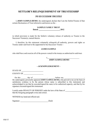 SETTLOR’S RELINQUISHMENT OF TRUSTEESHIP
                                        TO SUCCESSOR TRUSTEE
              I, JOHN SAMPLE-DEMO, the undersigned, declare that I am the Settlor/Trustee of that
         certain Declaration of Trust referred to and known as the -

                                          SAMPLE FAMILY TRUST
                                     Dated: ______________________, 2012


         in which provision is made for the Settlor's voluntary release of authority as Trustee to the
         Successor Trustee(s), named therein.

             I, therefore, by this statement voluntarily relinquish all authority, powers and rights as
         Trustee under said trust to the (appointed to be) Successor Trustee -

                                                JAMES SAMPLE

         who shall have and exercise all of the powers vested in the trustee as authorized in said trust.

                                                       x__________________________________
                                                          JOHN SAMPLE-DEMO


                                          - ACKNOWLEDGEMENT -

         STATE OF _______________________
         COUNTY OF _____________________

            On this ______ day of _______________, ______, before me, _____________________,
         the undersigned, personally appeared JOHN SAMPLE-DEMO, who proved to me on the basis of
         satisfactory evidence to be the person whose name is subscribed to this instrument and
         acknowledged to me that he executed/signed the same in his authorized capacity, and that by his
         signature executed/signed this instrument.

         I certify under PENALTY OF PERJURY under the laws of the State of __________________
         that the foregoing paragraph is true and correct.

         WITNESS my hand and official seal.

         Signature: ______________________________ (Seal)




PDF/57
 