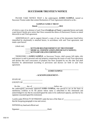 SUCCESSOR TRUSTEE'S NOTICE

             PLEASE TAKE NOTICE THAT I, the undersigned, JAMES SAMPLE, named as
         Successor Trustee under that certain Declaration of Trust Agreement referred to as the -

                                         SAMPLE FAMILY TRUST
                                    Dated: ______________________, 2012

         of which a copy of an abstract of such Trust (Certificate of Trust) is appended hereto and made
         a part hereof, hereby give notice that I have assumed the duties of (Successor) Trustee as stated
         therewith in said Trust agreement.

             ADDITIONALLY, and in support thereof, a copy of one of the documents listed below
         (identified by checkmark) is attached hereto, in accordance with said Trust agreement, and
         made a part hereof:

             (check one)
                           _____ SETTLOR RELINQUISHMENT OF TRUSTEESHIP
                           _____ MEDICAL CERTIFICATION (PHYSICIAN'S NOTICE)
                           _____ SETTLOR'S DEATH CERTIFICATE

              THEREFORE I, JAMES SAMPLE, as Successor Trustee, shall assume full rights, title
         and interest in and to personal and real property comprising the assets of said Trust agreement
         and declare that such conveyance of property has been accepted by me this date and shall
         therefore be administrated according to provisions and decrees set forth in said Trust
         agreement.

                                                      x___________________________________
                                                         JAMES SAMPLE

                                         - ACKNOWLEDGEMENT -

         STATE OF _______________________
         COUNTY OF _____________________

            On this ______ day of _______________, ______, before me, _____________________,
         the undersigned, personally appeared JAMES SAMPLE, who proved to me on the basis of
         satisfactory evidence to be the person whose name is subscribed to this instrument and
         acknowledged to me that he executed/signed the same in his authorized capacity, and that by his
         signature executed/signed this instrument.

         I certify under PENALTY OF PERJURY under the laws of the State of __________________
         that the foregoing paragraph is true and correct.

         WITNESS my hand and official seal.

         Signature: ______________________________ (Seal)



PDF/59
 
