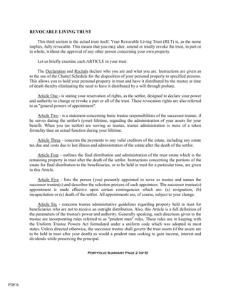 REVOCABLE LIVING TRUST

            This third section is the actual trust itself. Your Revocable Living Trust (RLT) is, as the name
        implies, fully revocable. This means that you may alter, amend or totally revoke the trust, in part or
        in whole, without the approval of any other person concerning your own property.

             Let us briefly examine each ARTICLE in your trust:

             The Declaration and Recitals declare who you are and what you are. Instructions are given as
        to the use of the Chattel Schedule for the disposition of your personal property to specified persons.
        This allows you to hold your personal property in trust and have it distributed by the trustee at time
        of death thereby eliminating the need to have it distributed by a will through probate.

             Article One - is stating your reservation of rights, as the settlor, designed to declare your power
        and authority to change or revoke a part or all of the trust. These revocation rights are also referred
        to as "general powers of appointment".

            Article Two - is a statement concerning basic trustee responsibilities of the successor trustee, if
        he serves during the settlor's (your) lifetime, regarding the administration of your assets for your
        benefit. When you (as settlor) are serving as trustee, trustee administration is more of a token
        formality than an actual function during your lifetime.

             Article Three - concerns the payments to any valid creditors of the estate, including any estate
        tax due and costs due to last illness and administration of the estate after the death of the settlor.

             Article Four - outlines the final distribution and administration of the trust estate which is the
        remaining property in trust after the death of the settlor. Instructions concerning the portions of the
        estate for final distribution to the beneficiaries, or to be held in trust for a particular time, are given
        in this Article.

            Article Five - lists the person (you) presently appointed to serve as trustee and names the
        successor trustee(s) and describes the selection process of such appointees. The successor trustee(s)
        appointment is made effective upon certain contingencies which are: (a) resignation, (b)
        incapacitation or (c) death of the settlor. All appointments are, of course, subject to your change.

             Article Six - concerns trustee administrative guidelines regarding property held in trust for
        beneficiaries who are not to receive an outright distribution. Also, this Article is a full definition of
        the parameters of the trustee's power and authority. Generally speaking, such directions given to the
        trustee are incorporating rules referred to as "prudent man" rules. These rules are in keeping with
        the Uniform Trustee Powers Act formulated under a uniform code which was adopted in most
        states. Unless directed otherwise, the successor trustee shall govern the trust assets (if the assets are
        to be held in trust after your death) as would a prudent man seeking to gain income, interest and
        dividends while preserving the principal.


                                            Portfolio Summary Page 2 (of 6)




PDF/6
 