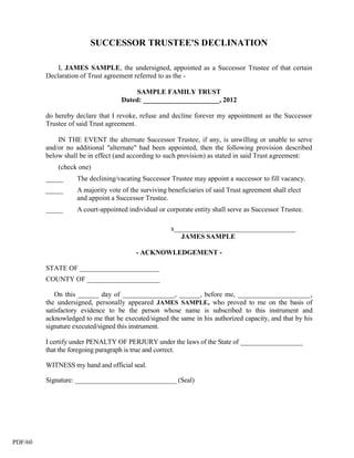 SUCCESSOR TRUSTEE'S DECLINATION

             I, JAMES SAMPLE, the undersigned, appointed as a Successor Trustee of that certain
         Declaration of Trust agreement referred to as the -

                                         SAMPLE FAMILY TRUST
                                    Dated: ______________________, 2012

         do hereby declare that I revoke, refuse and decline forever my appointment as the Successor
         Trustee of said Trust agreement.

             IN THE EVENT the alternate Successor Trustee, if any, is unwilling or unable to serve
         and/or no additional "alternate" had been appointed, then the following provision described
         below shall be in effect (and according to such provision) as stated in said Trust agreement:
             (check one)
         _____      The declining/vacating Successor Trustee may appoint a successor to fill vacancy.
         _____      A majority vote of the surviving beneficiaries of said Trust agreement shall elect
                    and appoint a Successor Trustee.
         _____      A court-appointed individual or corporate entity shall serve as Successor Trustee.

                                                      x___________________________________
                                                         JAMES SAMPLE

                                         - ACKNOWLEDGEMENT -

         STATE OF _______________________
         COUNTY OF _____________________

            On this ______ day of _______________, ______, before me, _____________________,
         the undersigned, personally appeared JAMES SAMPLE, who proved to me on the basis of
         satisfactory evidence to be the person whose name is subscribed to this instrument and
         acknowledged to me that he executed/signed the same in his authorized capacity, and that by his
         signature executed/signed this instrument.

         I certify under PENALTY OF PERJURY under the laws of the State of __________________
         that the foregoing paragraph is true and correct.

         WITNESS my hand and official seal.

         Signature: ______________________________ (Seal)




PDF/60
 