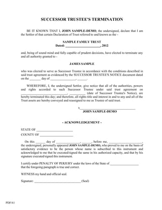 SUCCESSOR TRUSTEE'S TERMINATION

              BE IT KNOWN THAT I, JOHN SAMPLE-DEMO, the undersigned, declare that I am
         the Settlor of that certain Declaration of Trust referred to and known as the -

                                          SAMPLE FAMILY TRUST
                                     Dated: ______________________, 2012

         and, being of sound mind and fully capable of prudent decisions, have elected to terminate any
         and all authority granted to -

                                                 JAMES SAMPLE

         who was elected to serve as Successor Trustee in accordance with the conditions described in
         said trust agreement as evidenced by the SUCCESSOR TRUSTEE'S NOTICE document dated
         on the _______ day of ________________, ______.

             WHEREFORE, I, the undersigned Settlor, give notice that all of the authorities, powers
         and rights accorded to such Successor Trustee under said trust agreement on
         _____________________________, __________ (date of Successor Trustee's Notice), are
         hereby terminated this day; and therefore, all rights title and interest in and to any and all of the
         Trust assets are hereby conveyed and reassigned to me as Trustee of said trust.

                                                        x___________________________________
                                                           JOHN SAMPLE-DEMO


                                           - ACKNOWLEDGEMENT -

         STATE OF _______________________
         COUNTY OF _____________________

            On this ______ day of _______________, ______, before me, _____________________,
         the undersigned, personally appeared JOHN SAMPLE-DEMO, who proved to me on the basis of
         satisfactory evidence to be the person whose name is subscribed to this instrument and
         acknowledged to me that he executed/signed the same in his authorized capacity, and that by his
         signature executed/signed this instrument.

         I certify under PENALTY OF PERJURY under the laws of the State of __________________
         that the foregoing paragraph is true and correct.

         WITNESS my hand and official seal.

         Signature: ______________________________ (Seal)




PDF/61
 