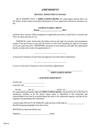 AMENDMENT
                                     TRUSTEE APPOINTMENT CHANGE

              BE IT KNOWN THAT I, JOHN SAMPLE-DEMO, the undersigned, declare that I am
         the Settlor of that certain (revocable) Declaration of Trust Agreement referred to and known as
         the -

                                          SAMPLE FAMILY TRUST
                                     Dated: ______________________, 2012

         and that I have elected, within compliance to applicable provisions of said Trust, to amend said
         Trust, by those presents, to wit:

             WHEREAS, under Article One the Settlor reserves the right of revocation and amendment
         (within Trust provisions) to any and all Articles to said Trust including the right to revocation
         of Trustee appointment(s). THEREFORE, pursuant to such authority and right, the undersigned
         hereby rescinds and revokes the appointment of -

                                     _________________________________

         as Successor Trustee(s) of said Trust and appoint as his (her) (their) substitution -

                                     _________________________________

         to serve as Successor Trustee(s) in lieu of such prior appointment.

                                                       x___________________________________
                                                          JOHN SAMPLE-DEMO

                                          - ACKNOWLEDGEMENT -

         STATE OF _______________________
         COUNTY OF _____________________

            On this ______ day of _______________, ______, before me, _____________________,
         the undersigned, personally appeared JOHN SAMPLE-DEMO, who proved to me on the basis of
         satisfactory evidence to be the person whose name is subscribed to this instrument and
         acknowledged to me that he executed/signed the same in his authorized capacity, and that by his
         signature executed/signed this instrument.

         I certify under PENALTY OF PERJURY under the laws of the State of __________________
         that the foregoing paragraph is true and correct.

         WITNESS my hand and official seal.

         Signature: ______________________________ (Seal)




PDF/62
 