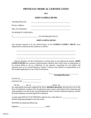 PHYSICIAN MEDICAL CERTIFICATION
                                                       (for)

                                          JOHN SAMPLE-DEMO
         Attending Physician:       ____________________________________________

         Practice Address:          ____________________________________________

         Date of Certification:     ____________________________________________

         TO WHOM IT CONCERNS:

         I, ____________________________, the attending physician of –

                                          – JOHN SAMPLE-DEMO –

         who presents himself to be the Settlor/Trustee of the SAMPLE FAMILY TRUST, have
         diagnosed his medical/mental condition as follows:

               __________________________________________________________________

               __________________________________________________________________

               __________________________________________________________________

            I declare therefore, by this Certification in writing, that, in my professional opinion, JOHN
         SAMPLE-DEMO has a present medical/mental condition that would cause an impairment of
         his normal ability to act as a fiduciary, in any capacity, concerning his own affairs and
         expressly that as of a trustee/fiduciary. Further, I disavow any liability or responsibility as to
         the intended application or use of this Certification.

                                                               x________________________________
                                                                    Attending Physician
         STATE OF _______________________
         COUNTY OF _____________________

            On this ______ day of _______________, ______, before me, _____________________,
         the undersigned, personally appeared the above identified physician who proved to me on the
         basis of satisfactory evidence to be the physician whose name is subscribed to this instrument and
         acknowledged to me that he/she executed/signed the same in his/her authorized capacity, and that
         by his/her signature executed/signed this instrument.

         I certify under PENALTY OF PERJURY under the laws of the State of __________________
         that the foregoing paragraph is true and correct.

         WITNESS my hand and official seal.

         Signature: ______________________________ (Seal)



PDF/64
 