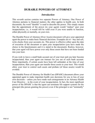 DURABLE POWERS OF ATTORNEY
                                          Introduction
         This seventh section contains two separate Powers of Attorney. One Power of
         Attorney pertains to financial matters; the other applies to health care. In both
         documents, the word "durable" is used to describe the power. This simply means
         that the appointment of the power (to your agent) would "endure" past your
         incapacitation; i.e., it would still be valid even if you were unable to function,
         either physically or mentally, on your own.

         The Durable Power of Attorney (Over Assets) document will give your appointed
         agent the power to make basic financial decisions. Examples are to - buy and sell,
         write checks from your accounts etc. This power is effective either upon the date
         of execution of the document or upon your incapacitation (you have made the
         choice in the Questionnaire and it is stated in the document). Realize, however,
         that your agent will have power over only those assets that have not been funded
         into your trust.

         If you wish to leave a small bank account out of your trust and you later become
         incapacitated, then your agent can transact for you out of such bank account.
         More importantly, if certain assets have been left unfunded, at the time of your
         incapacitation, then your agent can transfer those assets to your trust. This would
         allow your trust to control such assets and probate (of those assets) would be
         avoided.

         The Durable Power of Attorney for Health Care (DPAHC) document allows your
         appointed agent to make important health care decisions for you in lieu of your
         own decisions – unless you have made such arrangements in an Advance Health
         Care Directive – in the event of your incapacitation. In fact, the most significant
         power of the DPAHC is that the agent can terminate life support systems for the
         principal (the person granting the power) even if the principal is not "terminally"
         ill.


                                      ___________________




PDF/65
 