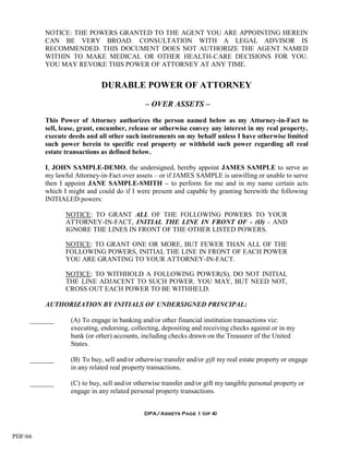 NOTICE: THE POWERS GRANTED TO THE AGENT YOU ARE APPOINTING HEREIN
         CAN BE VERY BROAD. CONSULTATION WITH A LEGAL ADVISOR IS
         RECOMMENDED. THIS DOCUMENT DOES NOT AUTHORIZE THE AGENT NAMED
         WITHIN TO MAKE MEDICAL OR OTHER HEALTH-CARE DECISIONS FOR YOU.
         YOU MAY REVOKE THIS POWER OF ATTORNEY AT ANY TIME.


                            DURABLE POWER OF ATTORNEY

                                            – OVER ASSETS –

         This Power of Attorney authorizes the person named below as my Attorney-in-Fact to
         sell, lease, grant, encumber, release or otherwise convey any interest in my real property,
         execute deeds and all other such instruments on my behalf unless I have otherwise limited
         such power herein to specific real property or withheld such power regarding all real
         estate transactions as defined below.

         I, JOHN SAMPLE-DEMO, the undersigned, hereby appoint JAMES SAMPLE to serve as
         my lawful Attorney-in-Fact over assets – or if JAMES SAMPLE is unwilling or unable to serve
         then I appoint JANE SAMPLE-SMITH – to perform for me and in my name certain acts
         which I might and could do if I were present and capable by granting herewith the following
         INITIALED powers:

                NOTICE: TO GRANT ALL OF THE FOLLOWING POWERS TO YOUR
                ATTORNEY-IN-FACT, INITIAL THE LINE IN FRONT OF - (O) - AND
                IGNORE THE LINES IN FRONT OF THE OTHER LISTED POWERS.

                NOTICE: TO GRANT ONE OR MORE, BUT FEWER THAN ALL OF THE
                FOLLOWING POWERS, INITIAL THE LINE IN FRONT OF EACH POWER
                YOU ARE GRANTING TO YOUR ATTORNEY-IN-FACT.

                NOTICE: TO WITHHOLD A FOLLOWING POWER(S), DO NOT INITIAL
                THE LINE ADJACENT TO SUCH POWER. YOU MAY, BUT NEED NOT,
                CROSS OUT EACH POWER TO BE WITHHELD.

         AUTHORIZATION BY INITIALS OF UNDERSIGNED PRINCIPAL:

     _______     (A) To engage in banking and/or other financial institution transactions viz:
                 executing, endorsing, collecting, depositing and receiving checks against or in my
                 bank (or other) accounts, including checks drawn on the Treasurer of the United
                 States.

     _______     (B) To buy, sell and/or otherwise transfer and/or gift my real estate property or engage
                 in any related real property transactions.

     _______     (C) to buy, sell and/or otherwise transfer and/or gift my tangible personal property or
                 engage in any related personal property transactions.


                                            DPA/Assets Page 1 (of 4)



PDF/66
 