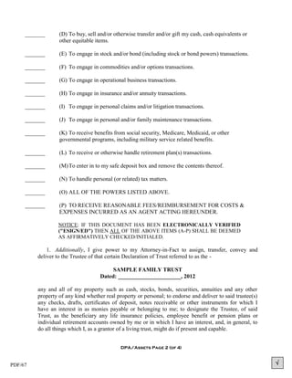 _______      (D) To buy, sell and/or otherwise transfer and/or gift my cash, cash equivalents or
                  other equitable items.

     _______      (E) To engage in stock and/or bond (including stock or bond powers) transactions.

     _______      (F) To engage in commodities and/or options transactions.

     _______      (G) To engage in operational business transactions.

     _______      (H) To engage in insurance and/or annuity transactions.

     _______      (I) To engage in personal claims and/or litigation transactions.

     _______      (J) To engage in personal and/or family maintenance transactions.

     _______      (K) To receive benefits from social security, Medicare, Medicaid, or other
                  governmental programs, including military service related benefits.

     _______      (L) To receive or otherwise handle retirement plan(s) transactions.

     _______      (M) To enter in to my safe deposit box and remove the contents thereof.

     _______      (N) To handle personal (or related) tax matters.

     _______      (O) ALL OF THE POWERS LISTED ABOVE.

     _______      (P) TO RECEIVE REASONABLE FEES/REIMBURSEMENT FOR COSTS &
                  EXPENSES INCURRED AS AN AGENT ACTING HEREUNDER.

                  NOTICE: IF THIS DOCUMENT HAS BEEN ELECTRONICALLY VERIFIED
                  ("ESIGN/ED") THEN ALL OF THE ABOVE ITEMS (A-P) SHALL BE DEEMED
                  AS AFFIRMATIVELY CHECKED/INITIALED.

             1. Additionally, I give power to my Attorney-in-Fact to assign, transfer, convey and
         deliver to the Trustee of that certain Declaration of Trust referred to as the -

                                         SAMPLE FAMILY TRUST
                                    Dated: ______________________, 2012

         any and all of my property such as cash, stocks, bonds, securities, annuities and any other
         property of any kind whether real property or personal; to endorse and deliver to said trustee(s)
         any checks, drafts, certificates of deposit, notes receivable or other instruments for which I
         have an interest in as monies payable or belonging to me; to designate the Trustee, of said
         Trust, as the beneficiary any life insurance policies, employee benefit or pension plans or
         individual retirement accounts owned by me or in which I have an interest, and, in general, to
         do all things which I, as a grantor of a living trust, might do if present and capable.


                                             DPA/Assets Page 2 (of 4)



PDF/67                                                                                                       
 