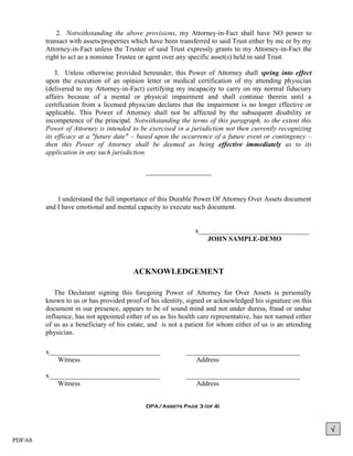 2. Notwithstanding the above provisions, my Attorney-in-Fact shall have NO power to
         transact with assets/properties which have been transferred to said Trust either by me or by my
         Attorney-in-Fact unless the Trustee of said Trust expressly grants to my Attorney-in-Fact the
         right to act as a nominee Trustee or agent over any specific asset(s) held in said Trust.

             3. Unless otherwise provided hereunder, this Power of Attorney shall spring into effect
         upon the execution of an opinion letter or medical certification of my attending physician
         (delivered to my Attorney-in-Fact) certifying my incapacity to carry on my normal fiduciary
         affairs because of a mental or physical impairment and shall continue therein until a
         certification from a licensed physician declares that the impairment is no longer effective or
         applicable. This Power of Attorney shall not be affected by the subsequent disability or
         incompetence of the principal. Notwithstanding the terms of this paragraph, to the extent this
         Power of Attorney is intended to be exercised in a jurisdiction not then currently recognizing
         its efficacy at a "future date" – based upon the occurrence of a future event or contingency –
         then this Power of Attorney shall be deemed as being effective immediately as to its
         application in any such jurisdiction.

                                             ___________________


             I understand the full importance of this Durable Power Of Attorney Over Assets document
         and I have emotional and mental capacity to execute such document.


                                                               x________________________________
                                                                   JOHN SAMPLE-DEMO



                                        ACKNOWLEDGEMENT

            The Declarant signing this foregoing Power of Attorney for Over Assets is personally
         known to us or has provided proof of his identity, signed or acknowledged his signature on this
         document in our presence, appears to be of sound mind and not under duress, fraud or undue
         influence, has not appointed either of us as his health care representative, has not named either
         of us as a beneficiary of his estate, and is not a patient for whom either of us is an attending
         physician.

         x________________________________                  _________________________________
            Witness                                            Address

         x________________________________                  _________________________________
            Witness                                            Address


                                             DPA/Assets Page 3 (of 4)



                                                                                                             
PDF/68
 