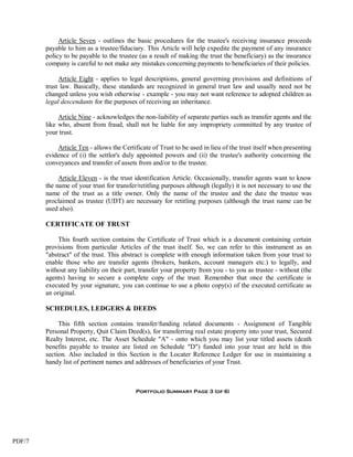 Article Seven - outlines the basic procedures for the trustee's receiving insurance proceeds
        payable to him as a trustee/fiduciary. This Article will help expedite the payment of any insurance
        policy to be payable to the trustee (as a result of making the trust the beneficiary) as the insurance
        company is careful to not make any mistakes concerning payments to beneficiaries of their policies.

             Article Eight - applies to legal descriptions, general governing provisions and definitions of
        trust law. Basically, these standards are recognized in general trust law and usually need not be
        changed unless you wish otherwise - example - you may not want reference to adopted children as
        legal descendants for the purposes of receiving an inheritance.

             Article Nine - acknowledges the non-liability of separate parties such as transfer agents and the
        like who, absent from fraud, shall not be liable for any impropriety committed by any trustee of
        your trust.

            Article Ten - allows the Certificate of Trust to be used in lieu of the trust itself when presenting
        evidence of (i) the settlor's duly appointed powers and (ii) the trustee's authority concerning the
        conveyances and transfer of assets from and/or to the trustee.

             Article Eleven - is the trust identification Article. Occasionally, transfer agents want to know
        the name of your trust for transfer/retitling purposes although (legally) it is not necessary to use the
        name of the trust as a title owner. Only the name of the trustee and the date the trustee was
        proclaimed as trustee (UDT) are necessary for retitling purposes (although the trust name can be
        used also).

        CERTIFICATE OF TRUST

             This fourth section contains the Certificate of Trust which is a document containing certain
        provisions from particular Articles of the trust itself. So, we can refer to this instrument as an
        "abstract" of the trust. This abstract is complete with enough information taken from your trust to
        enable those who are transfer agents (brokers, bankers, account managers etc.) to legally, and
        without any liability on their part, transfer your property from you - to you as trustee - without (the
        agents) having to secure a complete copy of the trust. Remember that once the certificate is
        executed by your signature, you can continue to use a photo copy(s) of the executed certificate as
        an original.

        SCHEDULES, LEDGERS & DEEDS

             This fifth section contains transfer/funding related documents - Assignment of Tangible
        Personal Property, Quit Claim Deed(s), for transferring real estate property into your trust, Secured
        Realty Interest, etc. The Asset Schedule "A" - onto which you may list your titled assets (death
        benefits payable to trustee are listed on Schedule "D") funded into your trust are held in this
        section. Also included in this Section is the Locater Reference Ledger for use in maintaining a
        handy list of pertinent names and addresses of beneficiaries of your Trust.



                                           Portfolio Summary Page 3 (of 6)




PDF/7
 
