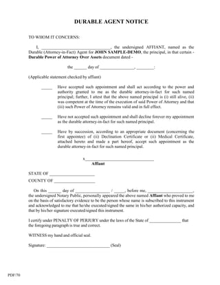 DURABLE AGENT NOTICE

         TO WHOM IT CONCERNS:

             I, ________________________________, the undersigned AFFIANT, named as the
         Durable (Attorney-in-Fact) Agent for JOHN SAMPLE-DEMO, the principal, in that certain -
         Durable Power of Attorney Over Assets document dated -

                                the ______ day of ________________, ________:

         (Applicable statement checked by affiant)

                _____     Have accepted such appointment and shall act according to the power and
                          authority granted to me as the durable attorney-in-fact for such named
                          principal; further, I attest that the above named principal is (i) still alive, (ii)
                          was competent at the time of the execution of said Power of Attorney and that
                          (iii) such Power of Attorney remains valid and in full effect.

                _____     Have not accepted such appointment and shall decline forever my appointment
                          as the durable attorney-in-fact for such named principal.

                _____     Have by succession, according to an appropriate document (concerning the
                          first appointee) of (ii) Declination Certificate or (ii) Medical Certificate,
                          attached hereto and made a part hereof, accept such appointment as the
                          durable attorney-in-fact for such named principal.

                                         x________________________________
                                             Affiant

         STATE OF _____________________
         COUNTY OF ___________________

            On this ______ day of ________________ / _____, before me, _____________________,
         the undersigned Notary Public, personally appeared the above named Affiant who proved to me
         on the basis of satisfactory evidence to be the person whose name is subscribed to this instrument
         and acknowledged to me that he/she executed/signed the same in his/her authorized capacity, and
         that by his/her signature executed/signed this instrument.

         I certify under PENALTY OF PERJURY under the laws of the State of _______________ that
         the foregoing paragraph is true and correct.

         WITNESS my hand and official seal.

         Signature: ______________________________ (Seal)




PDF/70
 