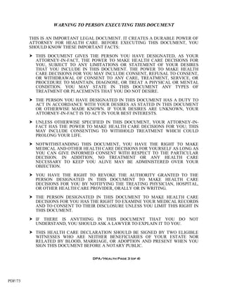 WARNING TO PERSON EXECUTING THIS DOCUMENT

         THIS IS AN IMPORTANT LEGAL DOCUMENT. IT CREATES A DURABLE POWER OF
         ATTORNEY FOR HEALTH CARE. BEFORE EXECUTING THIS DOCUMENT, YOU
         SHOULD KNOW THESE IMPORTANT FACTS:

          THIS DOCUMENT GIVES THE PERSON YOU HAVE DESIGNATED, AS YOUR
           ATTORNEY-IN-FACT, THE POWER TO MAKE HEALTH CARE DECISIONS FOR
           YOU, SUBJECT TO ANY LIMITATIONS OR STATEMENT OF YOUR DESIRES
           THAT YOU INCLUDE IN THIS DOCUMENT. THE POWER TO MAKE HEALTH
           CARE DECISIONS FOR YOU MAY INCLUDE CONSENT, REFUSAL TO CONSENT,
           OR WITHDRAWAL OF CONSENT TO ANY CARE, TREATMENT, SERVICE, OR
           PROCEDURE TO MAINTAIN, DIAGNOSE, OR TREAT A PHYSICAL OR MENTAL
           CONDITION. YOU MAY STATE IN THIS DOCUMENT ANY TYPES OF
           TREATMENT OR PLACEMENTS THAT YOU DO NOT DESIRE.

          THE PERSON YOU HAVE DESIGNATED IN THIS DOCUMENT HAS A DUTY TO
           ACT IN ACCORDANCE WITH YOUR DESIRES AS STATED IN THIS DOCUMENT
           OR OTHERWISE MADE KNOWN. IF YOUR DESIRES ARE UNKNOWN, YOUR
           ATTORNEY-IN-FACT IS TO ACT IN YOUR BEST INTERESTS.

          UNLESS OTHERWISE SPECIFIED IN THIS DOCUMENT, YOUR ATTORNEY-IN-
           FACT HAS THE POWER TO MAKE HEALTH CARE DECISIONS FOR YOU; THIS
           MAY INCLUDE CONSENTING TO WITHHOLD TREATMENT WHICH COULD
           PROLONG YOUR LIFE.

          NOTWITHSTANDING THIS DOCUMENT, YOU HAVE THE RIGHT TO MAKE
           MEDICAL AND OTHER HEALTH CARE DECISIONS FOR YOURSELF AS LONG AS
           YOU CAN GIVE INFORMED CONSENT WITH RESPECT TO THE PARTICULAR
           DECISION. IN ADDITION, NO TREATMENT OR ANY HEALTH CARE
           NECESSARY TO KEEP YOU ALIVE MAY BE ADMINISTERED OVER YOUR
           OBJECTION.

          YOU HAVE THE RIGHT TO REVOKE THE AUTHORITY GRANTED TO THE
           PERSON DESIGNATED IN THIS DOCUMENT TO MAKE HEALTH CARE
           DECISIONS FOR YOU BY NOTIFYING THE TREATING PHYSICIAN, HOSPITAL,
           OR OTHER HEALTH CARE PROVIDER, ORALLY OR IN WRITING.

          THE PERSON DESIGNATED IN THIS DOCUMENT TO MAKE HEALTH CARE
           DECISIONS FOR YOU HAS THE RIGHT TO EXAMINE YOUR MEDICAL RECORDS
           AND TO CONSENT TO THEIR DISCLOSURE UNLESS YOU LIMIT THIS RIGHT IN
           THIS DOCUMENT.

          IF THERE IS ANYTHING IN THIS DOCUMENT THAT YOU DO NOT
           UNDERSTAND, YOU SHOULD ASK A LAWYER TO EXPLAIN IT TO YOU.

          THIS HEALTH CARE DECLARATION SHOULD BE SIGNED BY TWO ELIGIBLE
           WITNESSES WHO ARE NEITHER BENEFICIARIES OF YOUR ESTATE NOR
           RELATED BY BLOOD, MARRIAGE, OR ADOPTION AND PRESENT WHEN YOU
           SIGN THIS DOCUMENT BEFORE A NOTARY PUBLIC.

                                  DPA/Health Page 3 (of 4)




PDF/73
 