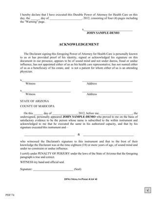 I hereby declare that I have executed this Durable Power of Attorney for Health Care on this
         day, the ______ day of _____________________, 2012, consisting of four (4) pages including
         the "Warning" page.

                                                            x________________________________
                                                               JOHN SAMPLE-DEMO


                                        ACKNOWLEDGEMENT

            The Declarant signing this foregoing Power of Attorney for Health Care is personally known
         to us or has provided proof of his identity, signed or acknowledged his signature on this
         document in our presence, appears to be of sound mind and not under duress, fraud or undue
         influence, has not appointed either of us as his health care representative, has not named either
         of us as a beneficiary of his estate, and is not a patient for whom either of us is an attending
         physician.

         x________________________________                  _________________________________
            Witness                                            Address

         x________________________________                  _________________________________
            Witness                                            Address

         STATE OF ARIZONA
         COUNTY OF MARICOPA

            On this ______ day of ________________, 2012, before me, _____________________, the
         undersigned, personally appeared JOHN SAMPLE-DEMO who proved to me on the basis of
         satisfactory evidence to be the person whose name is subscribed to the within instrument and
         acknowledged to me that he executed the same in his authorized capacity, and that by his
         signature executed this instrument and –

            _________________________________           &   _________________________________

         who witnessed the Declarant's signature to this instrument and that to the best of their
         knowledge the Declarant was at the time eighteen (18) or more years of age, of sound mind and
         under no constraint or undue influence.
         I certify under PENALTY OF PERJURY under the laws of the State of Arizona that the foregoing
         paragraph is true and correct.
         WITNESS my hand and official seal.

         Signature: ___________________________ (Seal)


                                             DPA/Health Page 4 (of 4)




                                                                                                             
PDF/74
 