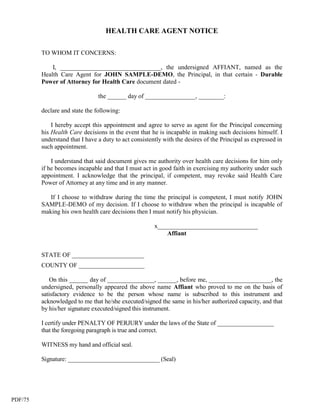 HEALTH CARE AGENT NOTICE

         TO WHOM IT CONCERNS:

             I, ________________________________, the undersigned AFFIANT, named as the
         Health Care Agent for JOHN SAMPLE-DEMO, the Principal, in that certain - Durable
         Power of Attorney for Health Care document dated -

                                the ______ day of ________________, ________:

         declare and state the following:

             I hereby accept this appointment and agree to serve as agent for the Principal concerning
         his Health Care decisions in the event that he is incapable in making such decisions himself. I
         understand that I have a duty to act consistently with the desires of the Principal as expressed in
         such appointment.

             I understand that said document gives me authority over health care decisions for him only
         if he becomes incapable and that I must act in good faith in exercising my authority under such
         appointment. I acknowledge that the principal, if competent, may revoke said Health Care
         Power of Attorney at any time and in any manner.

            If I choose to withdraw during the time the principal is competent, I must notify JOHN
         SAMPLE-DEMO of my decision. If I choose to withdraw when the principal is incapable of
         making his own health care decisions then I must notify his physician.

                                                       x________________________________
                                                           Affiant


         STATE OF _______________________
         COUNTY OF _____________________

            On this ______ day of _______________, ______, before me, ____________________, the
         undersigned, personally appeared the above name Affiant who proved to me on the basis of
         satisfactory evidence to be the person whose name is subscribed to this instrument and
         acknowledged to me that he/she executed/signed the same in his/her authorized capacity, and that
         by his/her signature executed/signed this instrument.

         I certify under PENALTY OF PERJURY under the laws of the State of __________________
         that the foregoing paragraph is true and correct.

         WITNESS my hand and official seal.

         Signature: ______________________________ (Seal)




PDF/75
 