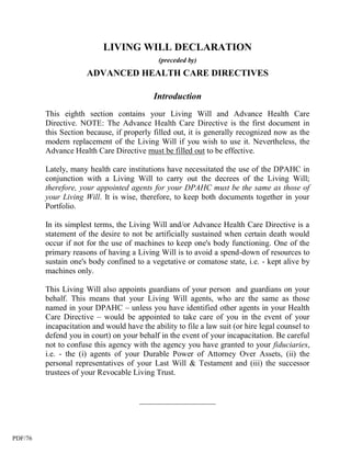 LIVING WILL DECLARATION
                                             (preceded by)
                      ADVANCED HEALTH CARE DIRECTIVES

                                            Introduction
         This eighth section contains your Living Will and Advance Health Care
         Directive. NOTE: The Advance Health Care Directive is the first document in
         this Section because, if properly filled out, it is generally recognized now as the
         modern replacement of the Living Will if you wish to use it. Nevertheless, the
         Advance Health Care Directive must be filled out to be effective.

         Lately, many health care institutions have necessitated the use of the DPAHC in
         conjunction with a Living Will to carry out the decrees of the Living Will;
         therefore, your appointed agents for your DPAHC must be the same as those of
         your Living Will. It is wise, therefore, to keep both documents together in your
         Portfolio.

         In its simplest terms, the Living Will and/or Advance Health Care Directive is a
         statement of the desire to not be artificially sustained when certain death would
         occur if not for the use of machines to keep one's body functioning. One of the
         primary reasons of having a Living Will is to avoid a spend-down of resources to
         sustain one's body confined to a vegetative or comatose state, i.e. - kept alive by
         machines only.

         This Living Will also appoints guardians of your person and guardians on your
         behalf. This means that your Living Will agents, who are the same as those
         named in your DPAHC – unless you have identified other agents in your Health
         Care Directive – would be appointed to take care of you in the event of your
         incapacitation and would have the ability to file a law suit (or hire legal counsel to
         defend you in court) on your behalf in the event of your incapacitation. Be careful
         not to confuse this agency with the agency you have granted to your fiduciaries,
         i.e. - the (i) agents of your Durable Power of Attorney Over Assets, (ii) the
         personal representatives of your Last Will & Testament and (iii) the successor
         trustees of your Revocable Living Trust.


                                       ___________________



PDF/76
 