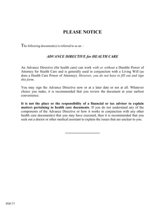 PLEASE NOTICE

         The following document(s) is referred to as an –

                            ADVANCE DIRECTIVE for HEALTH CARE

         An Advance Directive (for health care) can work with or without a Durable Power of
         Attorney for Health Care and is generally used in conjunction with a Living Will (as
         does a Health Care Power of Attorney). However, you do not have to fill out and sign
         this form.

         You may sign the Advance Directive now or at a later date or not at all. Whatever
         choice you make, it is recommended that you review the document at your earliest
         convenience.

         It is not the place or the responsibility of a financial or tax advisor to explain
         matters pertaining to health care documents. If you do not understand any of the
         components of the Advance Directive or how it works in conjunction with any other
         health care document(s) that you may have executed, then it is recommended that you
         seek out a doctor or other medical assistant to explain the issues that are unclear to you.


                                          ____________________




PDF/77
 