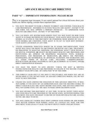 ADVANCE HEALTH CARE DIRECTIVE

         PART “A” – IMPORTANT INFORMATION / PLEASE READ

         This is an important legal document. It can control optional but critical decisions about your
         health care. Before signing, consider these important facts:

         1)   YOU HAVE THE RIGHT TO NAME A PERSON TO DIRECT AND CONTROL YOUR HEALTH
              CARE PREFERENCES – REFERRED TO AS YOUR "HEALTH CARE AGENT" – IN PART "C" OF
              THIS FORM. YOU MAY APPOINT A PRIMARY PHYSICIAN – TO ADMINISTER YOUR
              HEALTH CARE DIRECTIVES – IN PART “F” OF THIS FORM.

         2)   YOU CAN WRITE ANY RESTRICTIONS HEREIN THAT YOU MAY WANT ON HOW YOUR
              AGENT IS TO MAKE DECISIONS ON YOUR BEHALF. YOUR AGENT MUST FOLLOW YOUR
              DESIRES AS STATED IN THIS DOCUMENT OR OTHERWISE MADE KNOWN BY YOU. IF
              YOUR DESIRES ARE UNKNOWN, YOUR AGENT IS TO ACT IN YOUR BEST INTEREST.
              YOUR AGENT CAN RESIGN AT ANY TIME.

         3)    UNLESS OTHERWISE INDICATED HEREIN OR IN OTHER DOCUMENTATION, YOUR
              AGENT WILL HAVE THE RIGHT TO: (A) CONSENT OR REFUSE ANY CARE, TREATMENT,
              OR PROCEDURE TO MAINTAIN, DIAGNOSE, OR OTHERWISE AFFECT YOUR PHYSICAL
              OR MENTAL CONDITION; (B) SELECT OR DISCHARGE HEALTH CARE PROVIDERS AND
              INSTITUTIONS; (C) APPROVE OR DISAPPROVE DIAGNOSTIC TESTS, SURGICAL
              PROCEDURES, AND PROGRAMS OF MEDICATION; (D) DIRECT THE PROVISION,
              WITHHOLDING, OR WITHDRAWAL OF ARTIFICIAL NUTRITION AND HYDRATION AND
              ALL OTHER FORMS OF HEALTH CARE, INCLUDING CARDIOPULMONARY
              RESUSCITATION; (E) MAKE ANATOMICAL GIFTS, (F) AUTHORIZE AN AUTOPSY, AND (G)
              DIRECT DISPOSITION OF REMAINS.

         4)   YOU HAVE THE RIGHT TO GIVE SPECIFIC “CHECK THE BOX” & WRITTEN
              INSTRUCTIONS FOR HEALTH CARE PROVIDERS TO FOLLOW IF YOU BECOME UNABLE
              TO DIRECT YOUR OWN CARE - BY USING PART "B" OF THIS FORM.

         5)   THIS FORM IS VALID ONLY IF YOU SIGN IT VOLUNTARILY AND WHEN YOU ARE OF
              SOUND MIND. IF YOU DO NOT WANT AN ADVANCE DIRECTIVE HEREIN, YOU DO NOT
              HAVE TO SIGN THIS FORM.

         6)   UNLESS YOU HAVE LIMITED THE DURATION OF THIS ADVANCE DIRECTIVE, IT WILL
              NOT EXPIRE. IF YOU HAVE SET AN EXPIRATION DATE AND YOU BECOME UNABLE TO
              DIRECT YOUR HEALTH CARE AGENT BEFORE THAT DATE, THIS ADVANCE DIRECTIVE
              WILL NOT EXPIRE UNTIL YOU ARE ABLE TO MAKE THOSE DECISIONS AGAIN.

         7)   YOU MAY REVOKE THIS DOCUMENT AT ANY TIME. TO DO SO, NOTIFY YOUR AGENT
              AND YOUR HEALTH CARE PROVIDER OF THE REVOCATION. NOTWITHSTANDING THIS
              DOCUMENT, YOU HAVE THE RIGHT TO DECIDE ON YOUR OWN HEALTH CARE AS LONG
              AS YOU ARE ABLE TO DO SO.

         8)   YOU MAY CROSS OUT WORDS THAT DON'T EXPRESS YOUR WISHES OR ADD WORDS
              THAT BETTER EXPRESS YOUR WISHES; INITIAL ALL CHANGES YOU MAKE. FOR THIS
              DOCUMENT TO BE LEGALLY VALID, YOU MUST SIGN IT UNDER A NOTARY PUBLIC.


                                                Adv/Dir Page 1 (of 8)




PDF/78
 