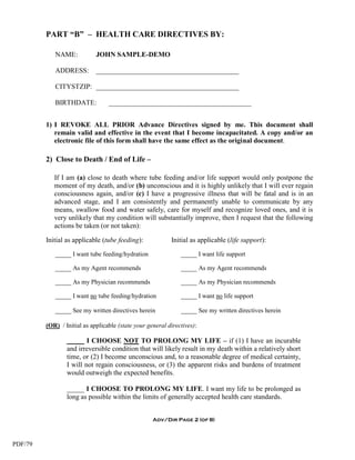 PART “B” – HEALTH CARE DIRECTIVES BY:

            NAME:            JOHN SAMPLE-DEMO

            ADDRESS:         _________________________________________

            CITYSTZIP: _________________________________________

            BIRTHDATE:            _________________________________________


         1) I REVOKE ALL PRIOR Advance Directives signed by me. This document shall
            remain valid and effective in the event that I become incapacitated. A copy and/or an
            electronic file of this form shall have the same effect as the original document.

         2) Close to Death / End of Life –

            If I am (a) close to death where tube feeding and/or life support would only postpone the
            moment of my death, and/or (b) unconscious and it is highly unlikely that I will ever regain
            consciousness again, and/or (c) I have a progressive illness that will be fatal and is in an
            advanced stage, and I am consistently and permanently unable to communicate by any
            means, swallow food and water safely, care for myself and recognize loved ones, and it is
            very unlikely that my condition will substantially improve, then I request that the following
            actions be taken (or not taken):

         Initial as applicable (tube feeding):             Initial as applicable (life support):

            _____ I want tube feeding/hydration                _____ I want life support

            _____ As my Agent recommends                       _____ As my Agent recommends

            _____ As my Physician recommends                   _____ As my Physician recommends

            _____ I want no tube feeding/hydration             _____ I want no life support

            _____ See my written directives herein             _____ See my written directives herein

         (OR) / Initial as applicable (state your general directives):

                 _____ I CHOOSE NOT TO PROLONG MY LIFE – if (1) I have an incurable
                 and irreversible condition that will likely result in my death within a relatively short
                 time, or (2) I become unconscious and, to a reasonable degree of medical certainty,
                 I will not regain consciousness, or (3) the apparent risks and burdens of treatment
                 would outweigh the expected benefits.

                 _____ I CHOOSE TO PROLONG MY LIFE. I want my life to be prolonged as
                 long as possible within the limits of generally accepted health care standards.


                                                    Adv/Dir Page 2 (of 8)



PDF/79
 