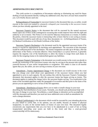 ADMINISTRATIVE DOCUMENTS

             This sixth section is a compilation of documents reducing or eliminating any need for future
        drafting of such documents thereby voiding any additional costs; they have already been created for
        you. Let's briefly discuss each one:

            Relinquishment of Trusteeship (to successor trustee) is the document that you, as settlor, would
        execute in the event you wanted to voluntarily relinquish your trusteeship to the successor trustee
        whom you have already appointed in the trust.

             Successor Trustee's Notice is the document that will be executed by the named successor
        trustee upon one of three of the contingencies occurring that would empower him with the right and
        authority to act as trustee. This Notice is to be used for fiduciary transactions as a trustee. It enables
        the parties, whom the successor trustee is transacting with, to know that he is now acting as trustee.
        This document would be used with one of any three documents viz - (i) Relinquishment of Trustee,
        (ii) Medical Certification or (iii) Death Certificate of the Settlor.

             Successor Trustee's Declination is the document used by the appointed successor trustee if he
        desires to rescind his appointment by declining such appointment. The execution of this document
        would be sufficient proof of his declination. The trustee resignation can take up to 60 days, after the
        deliverance of the Notice, to become effective. Once trusteeship is accepted, however, it generally
        requires the majority vote of the beneficiaries to allow the trustee to resign from such duties in
        order for the resigning trustee to be indemnified against any liabilities.

            Successor Trustee's Termination is the document you would execute in the event you decide to
        revoke the trusteeship of the (successor) trustee who may be serving at the present time (other than
        yourself) because of your earlier incapacitation or resignation. This makes it clear to all transfer
        agents that you, the settlor, are now serving as trustee of your own trust.

             Amendment - Trustee Appointment Change is the document you would execute in the event
        that you change your mind about your appointment of the successor trustee whom you had
        appointed to serve in such capacity. Do not confuse this with the Successor Trustee's Termination
        document; that document applies to after the successor trustee has begun serving as trustee. This
        document applies to making the change before the successor begins serving. You would print in the
        name of the rescinded appointee under the paragraph of revocation and then print in the name of the
        person you are appointing to serve in lieu of the first appointee.

              Amendment - Distribution of Assets allows you to make a (small) change in your trust
        describing the final distribution of your assets. Normally, you should seek professional help with
        this type of change in your trust. Nevertheless, a small change or alteration can be accomplished
        with this document and therefore you need not incur additional costs to draft an amendment for
        such a change/alteration.

             Medical Certification(s) is the document which would be executed by your attending physician
        on your behalf to certify that, in his opinion, you are unable, because of mental or physical
        incapacities, to carry on the normal duties of trustee of your own trust. This document legally
        circumvents any requirements that you ever have to be adjudicated in a court of law as being
        incapacitated (providing your assets are held in this trust) and thus a court-governed
        conservatorship will be unnecessary.


                                           Portfolio Summary Page 4 (of 6)


PDF/8
 
