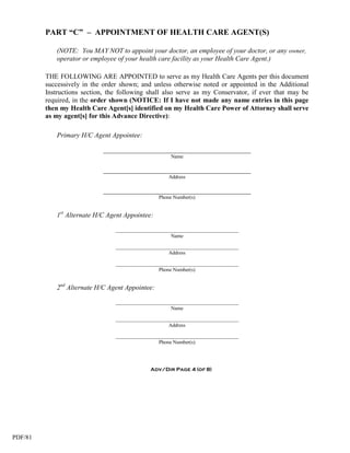 PART “C” – APPOINTMENT OF HEALTH CARE AGENT(S)

            (NOTE: You MAY NOT to appoint your doctor, an employee of your doctor, or any owner,
            operator or employee of your health care facility as your Health Care Agent.)

         THE FOLLOWING ARE APPOINTED to serve as my Health Care Agents per this document
         successively in the order shown; and unless otherwise noted or appointed in the Additional
         Instructions section, the following shall also serve as my Conservator, if ever that may be
         required, in the order shown (NOTICE: If I have not made any name entries in this page
         then my Health Care Agent[s] identified on my Health Care Power of Attorney shall serve
         as my agent[s] for this Advance Directive):

            Primary H/C Agent Appointee:

                             ___________________________________________
                                                      Name

                             ___________________________________________
                                                     Address

                             ___________________________________________
                                                 Phone Number(s)


            1st Alternate H/C Agent Appointee:

                                 ___________________________________________
                                                      Name

                                 ___________________________________________
                                                     Address

                                 ___________________________________________
                                                 Phone Number(s)


            2nd Alternate H/C Agent Appointee:

                                 ___________________________________________
                                                      Name

                                 ___________________________________________
                                                     Address

                                 ___________________________________________
                                                 Phone Number(s)




                                             Adv/Dir Page 4 (of 8)




PDF/81
 