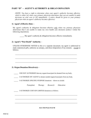 PART “D” – AGENT’S AUTHORITY & ORGAN DONATION

             (NOTE: You have a right to determine when your agent’s authority becomes effective,
             which is either [a] when your primary physician determines that you are unable to make
             decisions on your own or [b] immediately. A notice should be given to your primary
             physician when an agent’s authority becomes effective):

         1) Agent’s Effective Date –
          My agent’s authority & obligation becomes effective only when my primary physician
          determines that I am unable to make my own health care decisions (unless I initial the
          following stipulation).

                   _____ My agent’s authority & obligation becomes effective immediately.


         2) Agent's “Post Death” Authority –

          UNLESS OTHERWISE NOTED in this or a separate document, my agent is authorized to
          make anatomical gifts, authorize an autopsy, and direct disposition of my remains – except as
          follows:

             _____________________________________________________________________

             _____________________________________________________________________

             _____________________________________________________________________


         3) Organ Donation Directive(s) –

           _____ I DO NOT AUTHORIZE that any organs/tissue/parts be donated from my body.

           _____ I AUTHORIZE MY AGENT to donate needed organs/tissue/parts from my body.

           _____ I AUTHORIZE SPECIFIC-PURPOSE donations – shown as circled:

                             Transplant     Therapy       Research      Education


           _____ I AUTHORIZE CERTAIN LIMITED donations as follows:

            ______________________________________________________________________

             _____________________________________________________________________

            ______________________________________________________________________


                                              Adv/Dir Page 5 (of 8)



PDF/82
 
