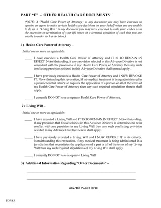 PART “E” – OTHER HEALTH CARE DOCUMENTS
           (NOTE: A "Health Care Power of Attorney” is any document you may have executed to
           appoint an agent to make certain health care decisions on your behalf when you are unable
           to do so. A “Living Will” is any document you may have executed to state your wishes as to
           the extension or termination of your life when in a terminal condition of such that you are
           unable to make such a decision.)

         1) Health Care Power of Attorney –
          Initial one or more as applicable:

           _____ I have executed a Health Care Power of Attorney and IT IS TO REMAIN IN
                 EFFECT. Notwithstanding, if any provision selected in this Advance Directive is not
                 consistent with the provisions in my Health Care Power of Attorney then any such
                 conflicting provision selected in this Advance Directive shall instead apply.

           _____ I have previously executed a Health Care Power of Attorney and I NOW REVOKE
                 IT. Notwithstanding this revocation, if my medical treatment is being administered in
                 a jurisdiction that otherwise requires the application of a portion or all of the terms of
                 my Health Care Power of Attorney then any such required stipulations therein shall
                 apply.

           _____ I currently DO NOT have a separate Health Care Power of Attorney.

         2) Living Will –
          Initial one or more as applicable:

           _____ I have executed a Living Will and IT IS TO REMAIN IN EFFECT. Notwithstanding,
                 if any provision that I have selected in this Advance Directive is determined to be in
                 conflict with any provision in my Living Will then any such conflicting provision
                 selected in my Advance Directive herein shall apply.

           _____ I have previously executed a Living Will and I NOW REVOKE IT in its entirety.
                 Notwithstanding this revocation, if my medical treatment is being administered in a
                 jurisdiction that necessitates the application of a part or all of the terms of my Living
                 Will then any such required stipulations of my Living Will shall apply.

           _____ I currently DO NOT have a separate Living Will.

         3) Additional Information Regarding “Other Documents” –

             _____________________________________________________________________

             _____________________________________________________________________


                                               Adv/Dir Page 6 (of 8)




PDF/83
 