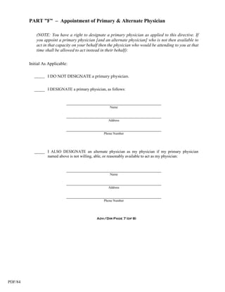 PART ”F” – Appointment of Primary & Alternate Physician

             (NOTE: You have a right to designate a primary physician as applied to this directive. If
             you appoint a primary physician [and an alternate physician] who is not then available to
             act in that capacity on your behalf then the physician who would be attending to you at that
             time shall be allowed to act instead in their behalf):


         Initial As Applicable:

            _____ I DO NOT DESIGNATE a primary physician.


            _____ I DESIGNATE a primary physician, as follows:


                              ___________________________________________
                                                      Name

                              ___________________________________________
                                                     Address

                              ___________________________________________
                                                   Phone Number




            _____ I ALSO DESIGNATE an alternate physician as my physician if my primary physician
                  named above is not willing, able, or reasonably available to act as my physician:


                              ___________________________________________
                                                      Name

                              ___________________________________________
                                                     Address

                              ___________________________________________
                                                   Phone Number




                                               Adv/Dir Page 7 (of 8)




PDF/84
 