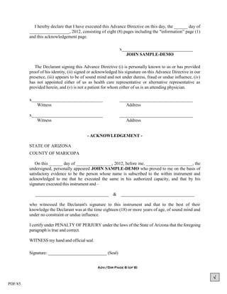 I hereby declare that I have executed this Advance Directive on this day, the ______ day of
         __________________, 2012, consisting of eight (8) pages including the "information” page (1)
         and this acknowledgement page.

                                                            x________________________________
                                                               JOHN SAMPLE-DEMO

            The Declarant signing this Advance Directive (i) is personally known to us or has provided
         proof of his identity, (ii) signed or acknowledged his signature on this Advance Directive in our
         presence, (iii) appears to be of sound mind and not under duress, fraud or undue influence, (iv)
         has not appointed either of us as health care representative or alternative representative as
         provided herein, and (v) is not a patient for whom either of us is an attending physician.

         x________________________________                  _________________________________
            Witness                                            Address

         x________________________________                  _________________________________
            Witness                                            Address


                                         - ACKNOWLEDGEMENT -

         STATE OF ARIZONA
         COUNTY OF MARICOPA

            On this ______ day of ________________, 2012, before me, _____________________, the
         undersigned, personally appeared JOHN SAMPLE-DEMO who proved to me on the basis of
         satisfactory evidence to be the person whose name is subscribed to the within instrument and
         acknowledged to me that he executed the same in his authorized capacity, and that by his
         signature executed this instrument and –

            _________________________________           &    _________________________________

         who witnessed the Declarant's signature to this instrument and that to the best of their
         knowledge the Declarant was at the time eighteen (18) or more years of age, of sound mind and
         under no constraint or undue influence.

         I certify under PENALTY OF PERJURY under the laws of the State of Arizona that the foregoing
         paragraph is true and correct.

         WITNESS my hand and official seal.

         Signature: ___________________________ (Seal)


                                               Adv/Dir Page 8 (of 8)


                                                                                                             
PDF/85
 
