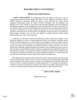 DURABLE HIPAA STATEMENT

                                     – Release & Authorization –
             I, JOHN SAMPLE-DEMO, the undersigned, being over eighteen (18) years of age, of
         sound mind and memory and not acting under duress or undue influence, declare this to be my
         Durable Statement concerning health care privacy issues addressed by certain federal
         regulations promulgated under the Health Insurance Portability and Accountability Act
         (HIPAA) of 42 USC §1320d, 45 CFR 160-164, and all other applicable state and federal law
         and defining regulations. Notwithstanding any other document that I may have signed earlier to
         the contrary, I hereby consent to the full disclosure of any and all of my medical records by any
         physician or psychiatrist or any other health care provider as it may be deemed necessary or
         expedient, from time to time, for the purposes of rendering a medical opinion as to my physical
         and/or mental inability to act on my own behalf in making personal, health related,
         financial/fiduciary or other similar decisions.

             I authorize any physician, health-care professional, dentist, health plan, hospital, clinic,
         laboratory, pharmacy or other covered health-care provider, any insurance company and the
         Medical Information Bureau Inc. or other health-care clearinghouse that has provided treatment
         or services to me, or that has paid for or is seeking payment from me for such services, to give,
         disclose and release to the agent(s) as hereinafter described, without restriction, ALL of my
         individually identifiable health information and medical records regarding any past, present or
         future medical or mental health condition. The persons designated as my agents for purposes of
         this agreement include: (a) all persons designated as health care agents and/or attorney-in-fact
         in any Power of Attorney for Health Care, Advance Health Care Directive, or similar document
         executed by me and/or (b) as trustees under any living trust executed by me.

             The authority given my agent(s) shall supersede any prior agreement that I may have made
         with my health-care providers to restrict access to or disclosure of my individually identifiable
         health information. The authority given my agent has no expiration date and shall expire only
         in the event that I revoke the authority in writing and deliver it to my health-care provider. I
         intend for my agent to be treated as I would be with respect to my rights regarding the use and
         disclosure of my individually identifiable health information or other medical records.

                                                              x________________________________
                                                                 JOHN SAMPLE-DEMO


                                                HIPAA Page 1 (of 2)




PDF/86
                                                                                                             
 