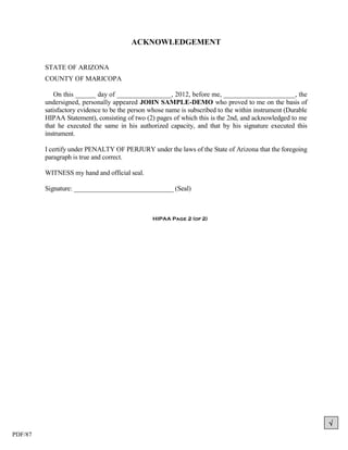 ACKNOWLEDGEMENT


         STATE OF ARIZONA
         COUNTY OF MARICOPA

            On this ______ day of ________________, 2012, before me, _____________________, the
         undersigned, personally appeared JOHN SAMPLE-DEMO who proved to me on the basis of
         satisfactory evidence to be the person whose name is subscribed to the within instrument (Durable
         HIPAA Statement), consisting of two (2) pages of which this is the 2nd, and acknowledged to me
         that he executed the same in his authorized capacity, and that by his signature executed this
         instrument.

         I certify under PENALTY OF PERJURY under the laws of the State of Arizona that the foregoing
         paragraph is true and correct.

         WITNESS my hand and official seal.

         Signature: ______________________________ (Seal)



                                                HIPAA Page 2 (of 2)




                                                                                                             
PDF/87
 