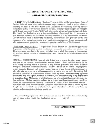 ALTERNATIVE "PRO-LIFE" LIVING WILL
                                  w/HEALTH CARE DECLARATION

            I, JOHN SAMPLE-DEMO (the “Declarant”), now residing at Maricopa County, State of
         Arizona, being of sound mind and not under or subject to duress, fraud, or undue influence,
         intending to create a "Pro-Life" Health Care Declaration do voluntarily state my advance
         instructions relating to my medical treatment and care. I strongly believe in pro-life principles
         and I do not agree with “Living Wills” and other similar directives biased in favor of death.
         This Health Care Declaration is to be interpreted in favor of continued life. If I am unable to
         give directions regarding the use of life-sustaining treatment, it is my intention that this Health
         Care Declaration shall be honored by my family, physicians and care providers as the final
         expression of my instructions relating to my medical treatment or care. I am a competent adult
         who understands and accepts the consequences, purposes and effects of this document.

         INTENDED APPLICABILITY. The provisions of this Health Care Declaration apply to any
         diagnosis, whether I am in a terminal condition, a permanently unconscious state or otherwise.
         These provisions are effective during any period of time in which I am unable to communicate
         my informed consent because of illness or injury. This Health Care Declaration is valid unless
         revoked.

         GENERAL INSTRUCTIONS. Most of what I state here is general in nature since I cannot
         anticipate all the possible circumstances of a future illness. I direct that those caring for me
         avoid doing anything which is contrary to my pro-life principles and related Christian
         principals. If I am in a terminal condition, I ask that I be told of this so that I might prepare
         myself for death. I instruct each person who may treat me or care for me in illness or injury, or
         who otherwise may exercise or influence dominion or control over my body, that nothing shall
         be done or omitted to be done with the intent to cause my death. Notwithstanding any other
         document I may have signed, I am not to be denied food or water as long as my body is able
         to assimilate them. Mechanical or artificial means are to be utilized if necessary to assure me
         food and water. Medical treatment and care are to be provided if necessary to cure, remedy, or
         relieve the symptoms of my condition. Evaluation of “quality of life” is not to be a factor. I
         want to be kept clean and comfortable. Adequate efforts should be taken to relieve my pain
         though I do not want to be overmedicated to the point where I am unable to comprehend my
         situation and communicate with those around me.


            I understand the purpose and effect of this document and, after careful deliberation, hereby
         sign my name to this Health Care Declaration on this ______ day of __________________,
         2012.

                                                            ___________________________________
                                                                JOHN SAMPLE-DEMO



                                            P/L Living Will Page 1 (of 2)



                                                                                                               
PDF/88
 