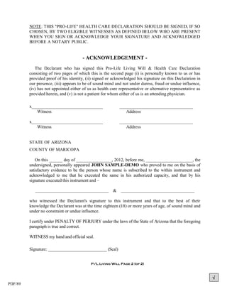NOTE: THIS "PRO-LIFE" HEALTH CARE DECLARATION SHOULD BE SIGNED, IF SO
         CHOSEN, BY TWO ELIGIBLE WITNESSES AS DEFINED BELOW WHO ARE PRESENT
         WHEN YOU SIGN OR ACKNOWLEDGE YOUR SIGNATURE AND ACKNOWLEDGED
         BEFORE A NOTARY PUBLIC.


                                       - ACKNOWLEDGEMENT -
            The Declarant who has signed this Pro-Life Living Will & Health Care Declaration
         consisting of two pages of which this is the second page (i) is personally known to us or has
         provided proof of his identity, (ii) signed or acknowledged his signature on this Declaration in
         our presence, (iii) appears to be of sound mind and not under duress, fraud or undue influence,
         (iv) has not appointed either of us as health care representative or alternative representative as
         provided herein, and (v) is not a patient for whom either of us is an attending physician.

         x________________________________                  _________________________________
            Witness                                            Address

         x________________________________                  _________________________________
            Witness                                            Address


         STATE OF ARIZONA
         COUNTY OF MARICOPA

            On this ______ day of ________________, 2012, before me, _____________________, the
         undersigned, personally appeared JOHN SAMPLE-DEMO who proved to me on the basis of
         satisfactory evidence to be the person whose name is subscribed to the within instrument and
         acknowledged to me that he executed the same in his authorized capacity, and that by his
         signature executed this instrument and –

            _________________________________           &    _________________________________

         who witnessed the Declarant's signature to this instrument and that to the best of their
         knowledge the Declarant was at the time eighteen (18) or more years of age, of sound mind and
         under no constraint or undue influence.

         I certify under PENALTY OF PERJURY under the laws of the State of Arizona that the foregoing
         paragraph is true and correct.

         WITNESS my hand and official seal.

         Signature: ___________________________ (Seal)


                                            P/L Living Will Page 2 (of 2)



                                                                                                              
PDF/89
 