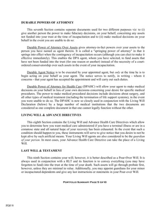 DURABLE POWERS OF ATTORNEY

             This seventh Section contains separate documents used for two different purposes viz: to (i)
        give another person the power to make fiduciary decisions, on your behalf, concerning any assets
        not funded into your trust at the time of incapacitation and to (ii) make medical decisions on your
        behalf in the event you are unable to do so:

             Durable Power of Attorney Over Assets gives attorney-in-fact powers over your assets to the
        person you have named as agent therein. It is called a "springing power of attorney" in that it
        springs into effect when the contingency of incapacitation occurs (although you can elect to make it
        effective immediately). This enables the DPA agent, whom you have selected, to fund assets that
        have not been funded into the trust (for one reason or another) instead of the necessity of a court-
        ordered conservatorship over such assets in the event of your incapacitation.

            Durable Agent Notice is to be executed by your appointed agent, but only at the time he is to
        begin acting on your behalf as your agent. The notice serves to notify, in writing - whom it
        concerns - that your agent has accepted the appointment and will carry out such duties.

             Durable Power of Attorney for Health Care (DPAHC) will allow your agent to make medical
        decisions on your behalf in lieu of your own decisions concerning your desire for specific medical
        procedures. The power to make medical procedural decisions include decisions about surgery, and
        all other types of medical treatment (including the termination of life support systems), in the event
        you were unable to do so. The DPAHC is now so closely used in conjunction with the Living Will
        Declaration (below) by a large number of medical institutions that the two documents are
        considered as one complete document in that one cannot legally function without the other.

        LIVING WILL & ADVANCE DIRECTIVES

             This eighth Section contains the Living Will and Advance Health Care Directives which allow
        you to determine how you want medical care administered if you have a terminal illness or are in a
        comatose state and all natural hope of your recovery has been exhausted. In the event that such a
        condition should happen to you, these instruments will serve to give notice that you desire to not be
        kept alive by such artificial means. Your Living Will agents are also considered to be the guardian
        of your person. In most cases, your Advance Health Care Directive can take the place of a Living
        Will.

        LAST WILL & TESTAMENT

             This ninth Section contains your will; however, it is better described as a Pour-Over Will. It is
        always used in conjunction with a RLT and its function is to convey everything (you may have
        forgotten to fund) into the trust at the time of your death. Such assets will go through probate first,
        however, unless they are minimal in value. Additionally, you may appoint guardians for your minor
        or incapacitated dependents and give any last instructions or statements in your Pour-over Will.


                                          Portfolio Summary Page 5 (of 6)




PDF/9
 