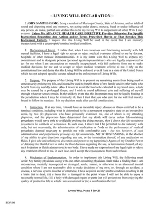 ~ LIVING WILL DECLARATION ~
            I, JOHN SAMPLE-DEMO, being a resident of Maricopa County, State of Arizona, and an adult of
         sound and disposing mind and memory, not acting under duress, menace, fraud or undue influence of
         any person, do make, publish and declare this to be my Living Will to supplement all other Wills I may
         execute. Unless My ADVANCE HEALTH CARE DIRECTIVE Provides Otherwise For Specific
         Instructions Regarding Any Actions and/or Terms Prescribed Herein or That Revokes This
         Instrument Entirely, I request that this Living Will be used in the event that I am mentally
         incapacitated with a catastrophic/terminal medical condition.

            1. Declaration of Intent. I realize that, when I am conscious and functioning normally with full
         mental facilities, I have a legal right to accept or reject medical treatment offered to me by doctors,
         hospitals or other medical instrumentalities. It is my intent with this Living Will to express my
         commitment and to designate persons (personal agents/representatives) who are legally empowered to
         act for me when I am unconscious or mentally incapacitated, with full authority from me to make
         medical decisions for me and to accept or reject medical treatment offered to me. I rely on the
         constitutional law and desire that this Living Will be enforced even if I am in a state of the United States
         which has not adopted specific statutes related to the enforcement of Living Wills.

            2. Purpose. The purpose of this Living Will is to prevent my remaining assets from being used to
         unnecessarily prolong my life, and instead be used to benefit those of my family and/or other heirs who
         benefit from my worldly estate. Also, I desire to avoid the heartache extended to my loved ones, which
         may be caused by a prolonged illness, and I wish to avoid additional pain and suffering of myself
         through whatever senses remain. In the unlikely event that this instrument may not be legally binding in
         the jurisdiction where I may be terminally ill, then I trust that you who care for me will feel morally
         bound to follow its mandate. It is my decision made after careful consideration.

             3. Instruction. If at any time, I should have an incurable injury, disease or illness certified to be a
         terminal condition, including what is determined to be a permanent vegetative state or an irreversible
         coma, by two (2) physicians who have personally examined me, one of whom is my attending
         physician, and the physicians have determined that my death will occur unless life-sustaining
         procedures would serve only to artificially prolong the dying process, then I direct that life-sustaining
         procedures be withheld or withdrawn. In such case, I direct that I be permitted to die naturally with
         only, but not necessarily, the administration of medication or fluids or the performance of medical
         procedures deemed necessary to provide me with comfortable care - but not, however, if such
         administration and performance prolongs my life unnaturally. NOTWITHSTANDING, in the absence
         of my ability to give directions regarding any use, or the termination thereof, of any medication or
         fluids, I give sole and unhindered discretion and power to my (appointed) Agents of my Durable Power
         of Attorney for Health Care to make the final decision regarding the use, or termination thereof, of any
         such hydration or fluids administered to my body. I have made my expression of my legal right to refuse
         any treatment offered to me, in such case, and I accept the consequences from such refusal.

            4. Mechanics of Implementation. In order to implement this Living Will, the following must
         occur: My family physician, along with one other consulting physician, shall make a finding that: I am
         unconscious, mentally incompetent or deranged, senile, insane, or otherwise in an abnormal mental
         condition where I am not reasonably able to make decisions of my own; or, through an accident, a
         disease, a nervous system disorder or otherwise, I have acquired an irreversible condition resulting in (i)
         a brain that is dead, (ii) a brain that is damaged to the point where I will not be able to enjoy a
         reasonably normal life, (iii) a body with damaged organs or parts that will prevent me from enjoying the
         quality of productive life to which I am accustomed or (iv) a combination thereof.


                                                  Living Will Page 1 (of 3)




PDF/90
 