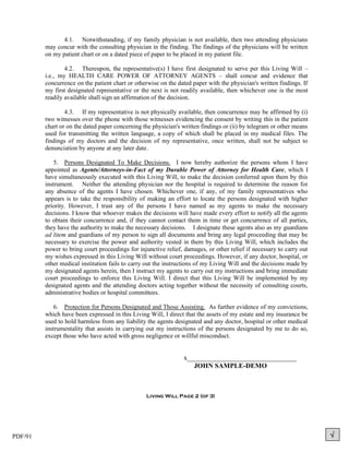 4.1. Notwithstanding, if my family physician is not available, then two attending physicians
         may concur with the consulting physician in the finding. The findings of the physicians will be written
         on my patient chart or on a dated piece of paper to be placed in my patient file.

                 4.2. Thereupon, the representative(s) I have first designated to serve per this Living Will –
         i.e., my HEALTH CARE POWER OF ATTORNEY AGENTS – shall concur and evidence that
         concurrence on the patient chart or otherwise on the dated paper with the physician's written findings. If
         my first designated representative or the next is not readily available, then whichever one is the most
         readily available shall sign an affirmation of the decision.

                 4.3. If my representative is not physically available, then concurrence may be affirmed by (i)
         two witnesses over the phone with those witnesses evidencing the consent by writing this in the patient
         chart or on the dated paper concerning the physician's written findings or (ii) by telegram or other means
         used for transmitting the written language, a copy of which shall be placed in my medical files. The
         findings of my doctors and the decision of my representative, once written, shall not be subject to
         denunciation by anyone at any later date.

             5. Persons Designated To Make Decisions. I now hereby authorize the persons whom I have
         appointed as Agents/Attorneys-in-Fact of my Durable Power of Attorney for Health Care, which I
         have simultaneously executed with this Living Will, to make the decision conferred upon them by this
         instrument. Neither the attending physician nor the hospital is required to determine the reason for
         any absence of the agents I have chosen. Whichever one, if any, of my family representatives who
         appears is to take the responsibility of making an effort to locate the persons designated with higher
         priority. However, I trust any of the persons I have named as my agents to make the necessary
         decisions. I know that whoever makes the decisions will have made every effort to notify all the agents
         to obtain their concurrence and, if they cannot contact them in time or get concurrence of all parties,
         they have the authority to make the necessary decisions. I designate these agents also as my guardians
         ad litem and guardians of my person to sign all documents and bring any legal proceeding that may be
         necessary to exercise the power and authority vested in them by this Living Will, which includes the
         power to bring court proceedings for injunctive relief, damages, or other relief if necessary to carry out
         my wishes expressed in this Living Will without court proceedings. However, if any doctor, hospital, or
         other medical institution fails to carry out the instructions of my Living Will and the decisions made by
         my designated agents herein, then I instruct my agents to carry out my instructions and bring immediate
         court proceedings to enforce this Living Will. I direct that this Living Will be implemented by my
         designated agents and the attending doctors acting together without the necessity of consulting courts,
         administrative bodies or hospital committees.

             6. Protection for Persons Designated and Those Assisting. As further evidence of my convictions,
         which have been expressed in this Living Will, I direct that the assets of my estate and my insurance be
         used to hold harmless from any liability the agents designated and any doctor, hospital or other medical
         instrumentality that assists in carrying out my instructions of the persons designated by me to do so,
         except those who have acted with gross negligence or willful misconduct.


                                                                x________________________________
                                                                   JOHN SAMPLE-DEMO



                                                 Living Will Page 2 (of 3)




PDF/91                                                                                                                
 