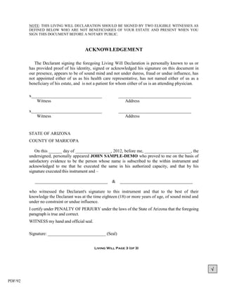 NOTE: THIS LIVING WILL DECLARATION SHOULD BE SIGNED BY TWO ELIGIBLE WITNESSES AS
         DEFINED BELOW WHO ARE NOT BENEFICIARIES OF YOUR ESTATE AND PRESENT WHEN YOU
         SIGN THIS DOCUMENT BEFORE A NOTARY PUBLIC.



                                        ACKNOWLEDGEMENT

            The Declarant signing the foregoing Living Will Declaration is personally known to us or
         has provided proof of his identity, signed or acknowledged his signature on this document in
         our presence, appears to be of sound mind and not under duress, fraud or undue influence, has
         not appointed either of us as his health care representative, has not named either of us as a
         beneficiary of his estate, and is not a patient for whom either of us is an attending physician.

         x________________________________                  _________________________________
            Witness                                            Address

         x________________________________                  _________________________________
            Witness                                            Address


         STATE OF ARIZONA
         COUNTY OF MARICOPA

            On this ______ day of ________________, 2012, before me, _____________________, the
         undersigned, personally appeared JOHN SAMPLE-DEMO who proved to me on the basis of
         satisfactory evidence to be the person whose name is subscribed to the within instrument and
         acknowledged to me that he executed the same in his authorized capacity, and that by his
         signature executed this instrument and –

            _________________________________           &   _________________________________

         who witnessed the Declarant's signature to this instrument and that to the best of their
         knowledge the Declarant was at the time eighteen (18) or more years of age, of sound mind and
         under no constraint or undue influence.
         I certify under PENALTY OF PERJURY under the laws of the State of Arizona that the foregoing
         paragraph is true and correct.
         WITNESS my hand and official seal.

         Signature: ___________________________ (Seal)


                                              Living Will Page 3 (of 3)




                                                                                                            

PDF/92
 