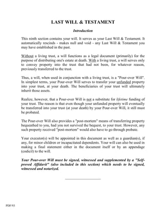 LAST WILL & TESTAMENT
                                             Introduction

         This ninth section contains your will. It serves as your Last Will & Testament. It
         automatically rescinds - makes null and void - any Last Will & Testament you
         may have established in the past.

         Without a living trust, a will functions as a legal document (primarily) for the
         purpose of distributing one's estate at death. With a living trust, a will serves only
         to convey property into the trust that had not been, for whatever reason,
         previously transferred to the trust.

         Thus, a will, when used in conjunction with a living trust, is a "Pour-over Will".
         In simplest terms, your Pour-over Will serves to transfer your unfunded property
         into your trust, at your death. The beneficiaries of your trust will ultimately
         inherit those assets.

         Realize, however, that a Pour-over Will is not a substitute for lifetime funding of
         your trust. The reason is that even though your unfunded property will eventually
         be transferred into your trust (at your death) by your Pour-over Will, it still must
         be probated.

         The Pour-over Will also provides a "post-mortem" means of transferring property
         bequeathed to you, had you not survived the bequest, to your trust. However, any
         such property received "post-mortem" would also have to go through probate.

         Your executor(s) will be appointed in this document as well as a guardian(s), if
         any, for minor children or incapacitated dependents. Your will can also be used in
         making a final statement either in the document itself or by an appendage
         (codicil) to the will.

         Your Pour-over Will must be signed, witnessed and supplemented by a "Self-
         proved Affidavit" (also included in this section) which needs to be signed,
         witnessed and notarized.

                                       ___________________




PDF/93
 