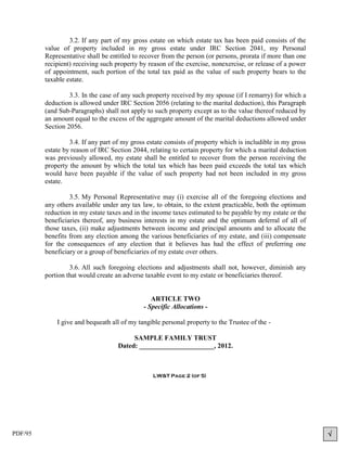 3.2. If any part of my gross estate on which estate tax has been paid consists of the
         value of property included in my gross estate under IRC Section 2041, my Personal
         Representative shall be entitled to recover from the person (or persons, prorata if more than one
         recipient) receiving such property by reason of the exercise, nonexercise, or release of a power
         of appointment, such portion of the total tax paid as the value of such property bears to the
         taxable estate.

                  3.3. In the case of any such property received by my spouse (if I remarry) for which a
         deduction is allowed under IRC Section 2056 (relating to the marital deduction), this Paragraph
         (and Sub-Paragraphs) shall not apply to such property except as to the value thereof reduced by
         an amount equal to the excess of the aggregate amount of the marital deductions allowed under
         Section 2056.

                  3.4. If any part of my gross estate consists of property which is includible in my gross
         estate by reason of IRC Section 2044, relating to certain property for which a marital deduction
         was previously allowed, my estate shall be entitled to recover from the person receiving the
         property the amount by which the total tax which has been paid exceeds the total tax which
         would have been payable if the value of such property had not been included in my gross
         estate.

                  3.5. My Personal Representative may (i) exercise all of the foregoing elections and
         any others available under any tax law, to obtain, to the extent practicable, both the optimum
         reduction in my estate taxes and in the income taxes estimated to be payable by my estate or the
         beneficiaries thereof, any business interests in my estate and the optimum deferral of all of
         those taxes, (ii) make adjustments between income and principal amounts and to allocate the
         benefits from any election among the various beneficiaries of my estate, and (iii) compensate
         for the consequences of any election that it believes has had the effect of preferring one
         beneficiary or a group of beneficiaries of my estate over others.

                  3.6. All such foregoing elections and adjustments shall not, however, diminish any
         portion that would create an adverse taxable event to my estate or beneficiaries thereof.


                                                ARTICLE TWO
                                             - Specific Allocations -

             I give and bequeath all of my tangible personal property to the Trustee of the -

                                         SAMPLE FAMILY TRUST
                                    Dated: ______________________, 2012.



                                                 LW&T Page 2 (of 5)




PDF/95                                                                                                       
 